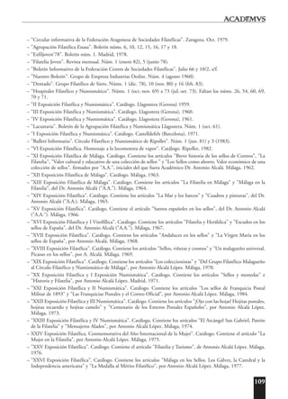 109
– "Circular informativa de la Federación Aragonesa de Sociedades Filatélicas". Zaragoza. Oct. 1979.
– "Agrupación Filatélica Enasa". Boletín núms. 6, 10, 12, 15, 16, 17 y 18.
– "Exfiljoven'78". Boletín núm. 1. Madrid, 1978.
– "Filatelia Joven". Revista mensual. Núm. 1 (enero 82), 5 (junio 78).
– "Boletín Informativo de la Federación Centro de Sociedades Filatélicas". Julio 66 y 10/2, s/f.
– "Nuestro Boletín". Grupo de Empresa Industrias Deslite. Núm. 4 (agosto 1960).
– "Dentado". Grupo Filatélico de Siero. Núms. 1 (dic. 78), 10 (nov. 80) y 16 (feb. 83).
– "Hospitalet Filatélico y Numismático". Núms. 1 (oct.-nov. 69) a 73 (jul.-set. 73). Faltan los núms. 26, 54, 60, 69,
70 y 71.
– "II Exposición Filatélica y Numismática". Catálogo. Llagostera (Gerona) 1959.
– "III Exposición Filatélica y Numismática". Catálogo. Llagostera (Gerona), 1960.
– "IV Exposición Filatélica y Numismática". Catálogo. Llagostera (Gerona), 1961.
– "Lacustaria". Boletín de la Agrupación Filatélica y Numismática Llagostera. Núm. 1 (oct. 61).
– "I Exposición Filatélica y Numismática". Catálogo. Castelldefels (Barcelona), 1971.
– "Bulletí Informatiu". Círculo Filatélico y Numismático de Ripollet". Núm. 1 (jun. 81) y 3 (1983).
– "VI Exposición Filatélica. Homenaje a la locomotora de vapor". Catálogo. Ripollet, 1982.
– "XI Exposición Filatélica de Málaga. Catálogo. Contiene los artículos "Breve historia de los sellos de Correos", "La
Filatelia", "Valor cultural y educativo de una colección de sellos " y "Los Sellos como ahorro. Valor económico de una
colección de sellos", firmados por "A.A.", iniciales del que fuera Académico Dr. Antonio Alcalá. Málaga. 1962.
– "XII Exposición Filatélica de Málaga". Catálogo. Málaga, 1963.
– "XIII Exposición Filatélica de Málaga". Catálogo. Contiene los artículos "La Filatelia en Málaga" y "Málaga en la
Filatelia", del Dr. Antonio Alcalá ("A.A."). Málaga, 1964.
– "XIV Exposición Filatélica". Catálogo. Contiene los artículos "La Mar y los barcos" y "Cuadros y pinturas", del Dr.
Antonio Alcalá ("A.A.). Málaga, 1965.
– "XV Exposición Filatélica". Catálogo. Contiene el artículo "Santos españoles en los sellos", del Dr. Antonio Alcalá
("A.A."). Málaga, 1966.
– "XVI Exposición Filatélica y I Vitolfílica". Catálogo. Contiene los artículos "Filatelia y Heráldica" y "Escudos en los
sellos de España", del Dr. Antonio Alcalá ("A.A."). Málaga, 1967.
– "XVII Exposición Filatélica". Catálogo. Contiene los artículos "Andaluces en los sellos" y "La Virgen María en los
sellos de España", por Antonio Alcalá. Málaga, 1968.
– "XVIII Exposición Filatélica". Catálogo. Contiene los artículos "Sellos, viñetas y cromos" y "Un malagueño universal.
Picasso en los sellos", por A. Alcalá. Málaga. 1969.
– "XIX Exposición Filatélica". Catálogo. Contiene los artículos "Los coleccionistas" y "Del Grupo Filatélico Malagueño
al Círculo Filatélico y Numismático de Málaga", por Antonio Alcalá López. Málaga, 1970.
– "XX Exposición Filatélica y I Exposición Numismática". Catálogo. Contiene los artículos "Sellos y monedas" e
"Historia y Filatelia", por Antonio Alcalá López. Madrid, 1971.
– "XXI Exposición Filatélica y II Numismática". Catálogo. Contiene los artículos "Los sellos de Franquicia Postal
Militar de 1893" y "Las Franquicias Postales y el Correo Oficial", por Antonio Alcalá López. Málaga, 1984.
– "XXII Exposición Filatélica y III Numismática". Catálogo. Contiene los artículos "¡Ojo con las hojas! Hojitas postales,
hojitas recuerdo y hojitas camelo" y "Centenario de los Enteros Postales Españoles", por Antonio Alcalá López.
Málaga, 1973.
– "XXIII Exposición Filatélica y IV Numismática". Catálogo. Contiene los artículos "El Arcángel San Gabriel, Patrón
de la Filatelia" y "Mensajeros Alados", por Antonio Alcalá López. Málaga, 1974.
– XXIV Exposición Filatélica. Conmemorativa del Año Internacional de la Mujer". Catálogo. Contiene el artículo "La
Mujer en la Filatelia", por Antonio Alcalá López. Málaga, 1975.
– "XXV Exposición Filatélica". Catálogo. Contiene el artículo "Filatelia y Turismo", de Antonio Alcalá López. Málaga,
1976.
– "XXVI Exposición Filatélica". Catálogo. Contiene los artículos "Málaga en los Sellos. Los Gálvez, la Catedral y la
Independencia americana" y "La Medalla al Mérito Filatélico", por Antonio Alcalá López. Málaga, 1977.
 