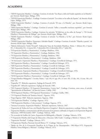 110
– "XXVII Exposición Filatélica". Catálogo. Contiene el artículo "Los Reyes y Jefes de Estado españoles en la Filatelia",
por Antonio Alcalá López. Málaga, 1978.
– "XXVIII Exposición Filatélica". Catálogo. Contiene el artículo "Los niños en los sellos de España", de Antonio Alcalá
López. Málaga, 1979.
– "XXIX Exposición Filatélica". Catálogo. Contiene el artículo "El mar y la Filatelia", por Antonio Alcalá López.
Málaga, 1980.
– "XXX Exposición Filatélica". Catálogo. Contiene el artículo "Sellos y matasellos marianos españoles", por Antonio
Alcalá López. Málaga, 1981.
– "XXXI Exposición Filatélica. Catálogo. Contiene los artículos "El folk-lore en los sellos de Europa" y "El Círculo
Filatélico y Numismático de Málaga", por Antonio Alcalá López. Málaga, 1982.
– "XXXII Exposición Filatélica". Catálogo. Contiene el artículo "La Filatelia y la Paz", por Antonio Alcalá López.
Málaga, 1983.
– "XXXIII Exposición Filatélica. Homenaje a Salvador Rueda". Catálogo. Contiene el artículo "Filatelia y poesía", de
Antonio Alcalá López. Málaga, 1984.
– "Boletín Informativo 'Eseba'/'Fevasofi". Federación Vasca de Sociedades Filatélicas. Núms. 1 (febrero 81), 2 (junio
81), 3 (diciembre 81), 4 (marzo 82), 5 (diciembre 82), 6 (diciembre 83) y 7 (julio 84).
– "II Exposición Filatélica y Numismática". Catálogo. Badalona, 1954.
– "IV Exposición Filatélica y Numismática". Catálogo. Badalona, 1956.
– "VI Exposición Filatélica y Numismática". Catálogo. Badalona, 1962.
– "VIII Exposición Filatélica y Numismática". Catálogo. Badalona, 1968.
– "10 Aniversario. Exposición Filatélica y Numismática". Catálogo. Cornellá de Llobregat, 1971.
– "XII Exposición Filatélica y Numismática". Catálogo. Cornellá de Llobregat, 1973.
– "XIII Exposición Filatélica y Numismática". Catálogo. Cornellá de Llobregat, 1974.
– "XIV Exposición Filatélica y Numismática". Catálogo. Cornellá de Llobregat, 1975.
– "XV Aniversario. Exposición Filatélica y Numismática". Catálogo. Cornellá de Llobregat, 1976.
– "XVI Exposición Filatélica y Numismática". Catálogo. Cornellá de Llobregat, 1977.
– "XVII Exposición Filatélica y Numismática". Catálogo. Cornellá de Llobregat, 1978.
– "Grupo Filatélico Malagueño". Circular. Núms. 7 (jul. 49), 8 ( ago. 49), 11 (nov. 49), 12 (dic. 49), 13 (ene. 50) y 43
(mar. 53).
– "Expotélia 79". Relación expositores. Espluga de Francolí, 1979.
– "Expofira-85". Relación expositores. Espluga de Francolí, 1985.
– "XVI Exposició Filatèlica i VI Exposició Numismàtica. Correu Aeri". Catálogo. Contiene, entre otros, el artículo
"Aproximación al filatelismo", de Juan de Linares. Calella, 1982.
– "XVII Exposició Filatèlica i VII Exposició Numismàtica". Catálogo. Calella, 1983.
– "15º Exposició Filatèlica de Temática Aviació". Figueres, 1976.
– "Expo-Figueras 1960". Relación expositores. Figueras, 1960.
– "VII Exposición Filatélica". Catálogo. Figueras, 1972.
– "VIII Exposición Filatélica y Coleccionismo". Catálogo. Figueras, 1973.
– "Semana Cervantina. Exposición Filatélica". Relación expositores. Valencia, 1967.
– "Exposición de Trofeos de Caza y de Filatelia Deportivo-Cinegética". Relación expositores y catálogo. Valencia, 1968.
– "Exposición Filatélica conmemorativa del 60 aniversario de la primera celebrada en España en la Exposición Regional
Valenciana. 1909-Noviembre-1969". Catálogo. Valencia, 1969.
– "En recuerdo de Guillén de Castro. Exposición de Bibliografía y Filatelia". Catálogo. Valencia, 1970.
– "V Exposición Filatélica del Grupo de Educación y Descanso. Sello Usado". Catálogo y Boletín 2. Valencia, 1971.
– "Exposición Navidad". Catálogo. Valencia, 1971.
– "II Exposición Filatélica Nacional. Juvenil-Ibérica 72". Catálogo. Valencia, 1972.
– "Bodas de Oro de la Coronación Pontificia de la Virgen de los Desamparados. 1903-Mayo-1973. Exposición
Filatélica Temas Religioso y Mariano". Catálogo. Valencia, 1973.
 