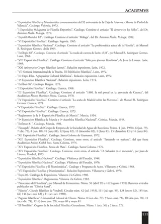 111
– "Exposición Filatélica y Numismática conmemorativa del 95 aniversario de la Caja de Ahorros y Monte de Piedad de
Valencia". Catálogo. Valencia, 1973.
– "I Exposición Malagueña de Filatelia Deportiva". Catálogo. Contiene el artículo "El deporte en los Sellos", del Dr.
Antonio Alcalá. Málaga, 1979.
– "Expofil-Mundial 82". Catálogo. Contiene el artículo "Málaga", del Dr. Antonio Alcalá. Málaga, 1982.
– "VI Exposición Filatélica". Catálogo. Segovia, 1965.
– "Exposición Filatélica Nacional". Catálogo. Contiene el artículo "La problemática actual de la Filatelia", de Manuel
R. Rodríguez Germes. Ávila 1965.
– "Exfilegio 68". Catálogo. Contiene el artículo "La rueda de carreta de León: el 31", por Manuel R. Rodríguez Germes.
León, 1968.
– "VIII Exposición Filatélica". Catálogo. Contiene el artículo "Sólo para jóvenes filatelistas", de Juan de Linares. León,
1969.
– "XXI Aniversario Grupo Filatélico Leonés". Relación expositores. León, 1972.
– "VII Semana Internacional de la Trucha. III Exhibición Filatélica". León, 1972.
– "III Expo-Filca. Agrupación Cultural Telefónica". Relación expositores. León, 1972.
– "1ª Exposición Filatélica Nacional". Relación expositores. León, 1974.
– "Exfibur-76". Catálogo. Burgos, 1976.
– "I Exposición Filatélica". Catálogo. Cuenca, 1968.
– "III Exposición Filatélica". Catálogo. Contiene el artículo "1880. la red postal en la provincia de Cuenca", del
Académico Álvaro Martínez-Pinna. Cuenca, 1970.
– "IV Exposición Filatélica". Contiene el artículo "La araña de Madrid sobre las Matronas", de Manuel R. Rodríguez
Germes. Cuenca, 1971.
– "V Exposición Filatélica". Catálogo. Cuenca, 1972.
– "VI Exposición Filatélica". Catálogo. Cuenca, 1973.
– "Reglamento de la 1ª Exposición Filatélica de Murcia". Murcia, 1954.
– "1ª Exposición Filatélica de Murcia y 3ª Asamblea Filatélica Nacional". Crónica. Murcia, 1954.
– "Exfimur-81". Catálogo. Murcia, 1981.
– "Finusgab". Boletín del Grupo de Empresa de la Sociedad de Aguas de Barcelona. Núms. 4 (jun. 1978), 6 (jun. 79),
7 (dic. 79), 8 (jun. 80), 10 (juny 81), 12 (juny 82), 13 (desembre 82), 1 (Juny 83), 15 (desembre 83) y 16 (juny 84).
– "XII Exposición Filatélica". Catálogo. Santa Coloma de Gramanet, 1972.
– "XIII Exposición Filatélica". Catálogo. Contiene, entre otros, el artículo "Pensando en mañana", del que fuera
Académico Andrés Grífol Foix. Santa Coloma, 1974.
– "XIV Exposición Filatélica. Bodas de Plata". Catálogo. Santa Coloma, 1976.
– "XIV Exposición Filatélica". Catálogo. Contiene, entre otros, el artículo "D. Salvador en el recuerdo", por Juan de
Linares. Vendrell, 1975.
– "Exposición Filatélica Nacional". Catálogo. Vilafranca del Panadés, 1948.
– "Exposición Filatélica Nacional". Catálogo. Vilafranca del Panadés, 1970.
– "VI Exposición Filatélica y II Numismática". Catálogo y Programa de Actos. Villanueva y Geltrú, 1968.
– "VII Exposición Filatélica y Numismática". Relación Expositores. Villanueva y Geltrú, 1970.
– "Expo-80. Catálogo de Expositores. Vilanova i la Geltrú, 1980.
– "Exposición Filatélica". Reglamento. Vilanova i la Geltrú, 1982.
– "Pinacoteca del Filatelista", por Manuel de Fermentino. Núms. 50 (abril 59) a 162 (agosto 1978). Recortes artículos
publicados en "Clínica Rural".
– "Filatelo". Círculo Filatélico de Vendrell. Circular núm. 42 (jul. 1953), 111 (jul.-ago. 59), 138 (enero 62), 145 (set.
62) 146 (oct.-nov 62) y 11 (set.-oct. 1980).
– "Páginas Filatélicas". Universidad Laboral de Cheste. Núms. 8 (oct.-dic. 77), 9 (ene.-mar. 78), 10 (abr.-jun. 78), 11
(oct.-dic. 78), 12-13 (ene.-jun. 79), mayo 80 y mayo 81.
– "El Postillón". Órgano de la Sociedad Filatélica Gerundense. Núms. 1 (oct. 56) y 2 (mar. 57).
 