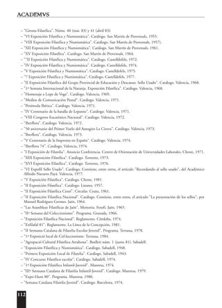 112
– "Girona Filatélica". Núms. 40 (mar. 83) y 41 (abril 83).
– "VI Exposición Filatélica y Numismática". Catálogo. San Martín de Provensals, 1955.
– "VIII Exposición Filatélica y Numismática". Catálogo. San Martín de Provensals, 1957).
– "XII Exposición Filatélica y Numismática". Catálogo. San Martín de Provensals, 1961.
– "XV Exposición Filatélica". Catálogo. San Martín de Provensals, 1964.
– ""II Exposición Filatélica y Numismática". Catálogo. Castelldefels, 1972.
– "IV Exposición Filatélica y Numismática". Catálogo. Castelldefels, 1974.
– "V Exposición Filatélica y Numismática". Catálogo. Castelldefels, 1975.
– "7 Exposición Filatélica y Numismática". Catálogo. Castelldefels, 1977.
– "II Exposición Filatélica del Grupo Provincial de Educación y Descanso. Sello Usado". Catálogo. Valencia, 1968.
– "1ª Semana Internacional de la Naranja. Exposición Filatélica". Catálogo. Valencia, 1968.
– "Homenaje a Lope de Vega". Catálogo. Valencia, 1969.
– "Medios de Comunicación Postal". Catálogo. Valencia, 1971.
– "Península Ibérica". Catálogo. Valencia, 1971.
– "IV Centenario de la batalla de Lepanto". Catálogo. Valencia, 1971.
– "VIII Congreso Eucarístico Nacional". Catálogo. Valencia, 1972.
– "Iberflora". Catálogo. Valencia, 1972.
– "50 aniversario del Primer Vuelo del Autogiro La Cierva". Catálogo. Valencia, 1973.
– "Iberflora". Catálogo. Valencia, 1973.
– "V Centenario de la Imprenta en España". Catálogo. Valencia, 1974.
– "Iberflora 74". Catálogo. Valencia, 1974.
– "I Exposición de Filatelia". Anuncio Conferencia. Centro de Orientación de Universidades Laborales. Cheste, 1971.
– "XIII Exposición Filatélica". Catálogo. Torrente, 1973.
– "XVI Exposición Filatélica". Catálogo. Torrente, 1976.
– "VI Expofil Sello Usado". Catálogo. Contiene, entre otros, el artículo "Recordando al sello usado", del Académico
Alfredo Navarro Payá. Valencia, 1977.
– "V Exposición Filatélica". Catálogo. Cheste, 1981.
– "II Exposición Filatélica". Catálogo. Linares, 1957.
– "II Exposición Filatélica Ceutí". Circular. Ceuta, 1961.
– "II Exposición Filatélica Nacional". Catálogo. Contiene, entre otros, el artículo "La presentación de los sellos", por
Manuel Rodríguez Germes. Jaén, 1964.
– "Las Asambleas Filatélicas de Jaén". Memoria. Fesofi. Jaén, 1965.
– "IIª Semana del Coleccionismo". Programa. Granada, 1966.
– "Exposición Filatélica Nacional". Reglamento. Córdoba, 1974.
– "Exfilafal 81". Reglamento. La Línea de la Concepción, 1981.
– "II Setmana Catalana de Filatelia Escolar-Jovenil". Programa. Terrassa, 1978.
– "1ª Exposició local de Col·leccionisme. Terrassa, 1984.
– "Agrupació Cultural Filatélica Arrahona". Butlleti núm. 1 (junio 81). Sabadell.
– "Exposición Filatélica y Numismática". Catálogo. Sabadell, 1948.
– "Primera Exposición Local de Filatelia". Catálogo. Sabadell, 1943.
– "IV Concurso Filatélico escolar". Catálogo. Sabadell, 1974.
– "1ª Exposición Filatélica Infantil-Juvenil". Manresa, 1974.
– "IIIª Setmana Catalana de Filatèlia Infantil-Jovenil". Catálogo. Manresa, 1979.
– "Expo-Llum 80". Programa. Manresa, 1980.
– "Semana Catalana Filatelia Juvenil". Catálogo. Barcelona, 1974.
 