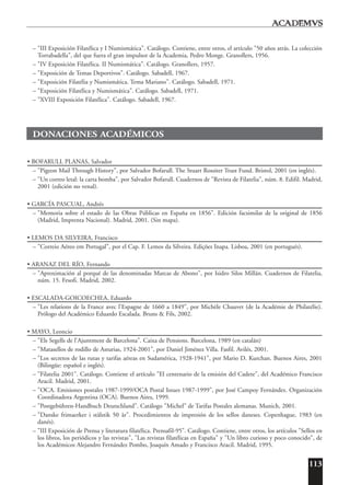113
– "III Exposición Filatélica y I Numismática". Catálogo. Contiene, entre otros, el artículo "50 años atrás. La colección
Torrabadella", del que fuera el gran impulsor de la Academia, Pedro Monge. Granollers, 1956.
– "IV Exposición Filatélica. II Numismática". Catálogo. Granollers, 1957.
– "Exposición de Temas Deportivos". Catálogo. Sabadell, 1967.
– "Exposición Filatélia y Numismática. Tema Mariano". Catálogo. Sabadell, 1971.
– "Exposición Filatélica y Numismática". Catálogo. Sabadell, 1971.
– "XVIII Exposición Filatélica". Catálogo. Sabadell, 1967.
DONACIONES ACADÉMICOS
• BOFARULL PLANAS, Salvador
– "Pigeon Mail Through History", por Salvador Bofarull. The Stuart Rossiter Trust Fund. Bristol, 2001 (en inglés).
– "Un correo letal: la carta bomba", por Salvador Bofarull. Cuadernos de "Revista de Filatelia", núm. 8. Edifil. Madrid,
2001 (edición no venal).
• GARCÍA PASCUAL, Andrés
– "Memoria sobre el estado de las Obras Públicas en España en 1856". Edición facsimilar de la original de 1856
(Madrid, Imprenta Nacional). Madrid, 2001. (Sin mapa).
• LEMOS DA SILVEIRA, Francisco
– "Correio Aéreo em Portugal", por el Cap. F. Lemos da Silveira. Edições Inapa. Lisboa, 2001 (en portugués).
• ARANAZ DEL RÍO, Fernando
– "Aproximación al porqué de las denominadas Marcas de Abono", por Isidro Silos Millán. Cuadernos de Filatelia,
núm. 15. Fesofi. Madrid, 2002.
• ESCALADA-GOICOECHEA, Eduardo
– "Les relations de la France avec l'Espagne de 1660 a 1849", por Michèle Chauvet (de la Académie de Philatélie).
Prólogo del Académico Eduardo Escalada. Bruns & Fils, 2002.
• MAYO, Leoncio
– "Els Segells de l'Ajuntment de Barcelona". Caixa de Pensions. Barcelona, 1989 (en catalán)
– "Matasellos de rodillo de Asturias, 1924-2001", por Daniel Jiménez Villa. Fasfil. Avilés, 2001.
– "Los secretos de las rutas y tarifas aéreas en Sudamérica, 1928-1941", por Mario D. Kurchan. Buenos Aires, 2001
(Bilingüe: español e inglés).
– "Filatelia 2001". Catálogo. Contiene el artículo "El centenario de la emisión del Cadete", del Académico Francisco
Aracil. Madrid, 2001.
– "OCA. Emisiones postales 1987-1999/OCA Postal Issues 1987-1999", por José Campoy Fernández. Organización
Coordinadora Argentina (OCA). Buenos Aires, 1999.
– "Postgebühren-Handbuch Deutschland". Catálogo "Michel" de Tarifas Postales alemanas. Munich, 2001.
– "Danske frimaerker i stˇalstik 50 ˇar". Procedimientos de impresión de los sellos daneses. Copenhague, 1983 (en
danés).
– "III Exposición de Prensa y literatura filatélica. Prensafil-95". Catálogo. Contiene, entre otros, los artículos "Sellos en
los libros, los periódicos y las revistas", "Las revistas filatélicas en España" y "Un libro curioso y poco conocido", de
los Académicos Alejandro Fernández Pombo, Joaquín Amado y Francisco Aracil. Madrid, 1995.
 