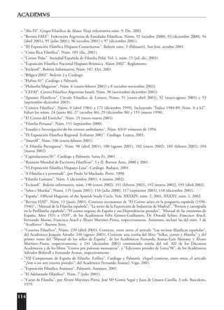 114
– "Alo-Fil". Grupo Filatélico de Alaior. Hoja informativa núm. 9. Dic. 2001.
– "Revista FAEF". Federación Argentina de Entidades Filatélicas. Núms. 92 (octubre 2000), 93 (diciembre 2000), 94
(abril 2001), 95 (julio 2001), 96 (octubre 2001) y 97 (diciembre 2001).
– "III Exposición Filatélica Hispano-Costarricense". Boletín núm. 3 (Palmarés). San José, octubre 2001.
– "Costa Rica Filatélica". Núm. 105 (dic. 2001).
– "Correo Polar". Sociedad Española de Filatelia Polar. Vol. 1, núm. 15 (jul.-dic. 2001).
– "Exposición Filatélica Nacional Hispano-Británica. Alaior 2002". Reglamento.
– "Feclesofi". Boletín Informativo. Núm. 187. Oct. 2001.
– "Bélgica 2002". Boletín 2 y Catálogo.
– "Hafnia 01". Catálogo y Palmarés.
– "Philatelia Magazine". Núm. 6 (enero-febrero 2001) y 8 (octubre-noviembre 2001).
– "CEFAI". Centro Filatélico Argentino Israelí. Núm. 30 (noviembre-diciembre 2001).
– "Apuntes Filatélicos". Círculo Filatélico de Limiers. Núms. 51 (enero-abril 2001), 52 (mayo-agosto 2001) y 53
(septiembre-diciembre 2001).
– "Crónica Filatélica". Núms. 0 (abril 1984) a 172 (diciembre 1999). Incluyendo "Índice 1984-89. Núm. 0 a 62".
Faltan los núms. 24 (junio 86), 27 (octubre 86), 29 (diciembre 86) y 153 (marzo 1998).
– "El Correo del Estrecho". Núm. 25 (enero-marzo 2001).
– "Filatelia Peruana". Núm. 151 (septiembre 2000).
– "Estudio e Investigación de los correos ambulantes". Núm. 83/4º trimestre de 1994.
– "IX Exposición Filatélica Regional. Exfiastur 2001". Catálogo. Luarca, 2001.
– "Amexfil". Núm. 106 (enero-febrero 2001).
– "A Filatelia Portuguesa". Núm. 98 (abril 2001), 100 (agosto 2001), 102 (enero 2002), 103 (febrero 2002), 104
(marzo 2002).
– "Capitulaciones'01". Catálogo y Palmarés. Santa Fe, 2001.
– "Reunión Mundial de Escritores Filatélicos". I y II. Buenos Aires, 2000 y 2001.
– "VI Exposición Filatélica Hispano-Lusa". Catálogo. Badajoz, 2001.
– "A Filatelia e a juventude", por Paulo Sá Machado. Porto, 1990.
– "Filatelia Lusitana". Núm. 3 (diciembre 2001), 4 (marzo 2002).
– "Feclesofi". Boletín informativo, núm. 190 (enero 2002), 191 (febrero 2002), 192 (marzo 2002), 193 (abril 2002).
– "Selos e Moedas". Núms. 115 (junio 2001), 116 (julio 2000), 117 (septiemre 2001), 118 (diciembre 2001).
– "España". Official Magazine of the Spanish Study Circle. Vols. XXXXIV, núm. 2, 2001, XXXXV, núm. 1, 2002.
– "Revista FIAF". Núm. 13 (junio 2001). Contiene recensiones de "El Correo aéreo en la posguerra española (1936-
1946)", "Manual de la Filatelia española", "La series de la Exposición de Industrias de Madrid", "Porteos y cartografía
en la Prefilatelia española", "El correo urgente de España y sus Dependencias postales", "Manual de las emisiones de
España. Años 1931 a 1939", de los Académicos Félix Gómez-Guillamón, Dr. Oswald Schier, Francisco Aracil,
Fernando Alonso, Francisco Aracil y Álvaro Martínez-Pinna, respectivamente. Asimismo, incluye las del núm. 1 de
"Acad¯emvs". Buenos Aires.
– "Cronista Filatélico". Núms. 239 (abril 2001). Contiene, entre otros, el artículo "Las revistas filatélicas españolas",
del Académico Joaquín Amado; 240 (agosto 2001). Contiene una reseña del libro "Sellos, correo y filatelia" y del
primer tomo del "Manual de los sellos de España", de los Académicos Fernando Aranaz-Luis Alemany y Álvaro
Martínez-Pinna, respectivamente, y 241 (diciembre 2001) conteniendo reseña del vol. XII de los Discursos
Académicos y de los libros "Correo por palomas mensajeras", y "Ediciones postales de Lorca'98", de los Académicos
Salvador Bofarull y Fernando Aranaz, respectivamente.
– "VII Campeonato de España de Filatelia. Exfilna". Catálogo y Palmarés. (Aquél contiene, entre otros, el artículo
"¿Son o no son enteros postales", del Académico Fernando Aranaz). Vigo, 2001.
– "Exposición Filatélica Aranjuez". Palmarés. Aranjuez, 2001.
– "El Adelantado Filatélico". Núm. 7 (julio 2001).
– "Curso de Filatelia", por Álvaro Martínez-Pinna, José Mª Gomis Seguí y Juan de Linares Castilla. 3 vols. Barcelona,
1979.
 