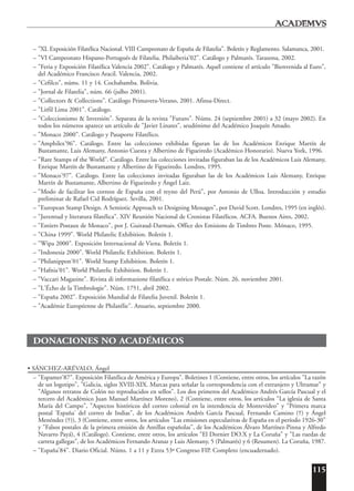 115
– "XL Exposición Filatélica Nacional. VIII Campeonato de España de Filatelia". Boletín y Reglamento. Salamanca, 2001.
– "VI Campeonato Hispano-Portugués de Filatelia. Philaiberia'02". Catálogo y Palmarés. Tarazona, 2002.
– "Feria y Exposición Filatélica Valencia 2002". Catálogo y Palmarés. Aquél contiene el artículo "Bienvenida al Euro",
del Académico Francisco Aracil. Valencia, 2002.
– "Cefilco", núms. 11 y 14. Cochabamba. Bolivia.
– "Jornal de Filatelia", núm. 66 (julho 2001).
– "Collectors & Collections". Catálogo Primavera-Verano, 2001. Afinsa-Direct.
– "Litfil Lima 2001". Catálogo.
– "Coleccionismo & Inversión". Separata de la revista "Futuro". Núms. 24 (septiembre 2001) a 32 (mayo 2002). En
todos los números aparece un artículo de "Javier Linares", seudónimo del Académico Joaquín Amado.
– "Monaco 2000". Catálogo y Pasaporte Filatélico.
– "Amphilex'96". Catálogo. Entre las colecciones exhibidas figuran las de los Académicos Enrique Martín de
Bustamante, Luis Alemany, Antonio Cuesta y Albertino de Figueiredo (Académico Honorario). Nueva York, 1996.
– "Rare Stamps of the World". Catálogo. Entre las colecciones invitadas figuraban las de los Académicos Luis Alemany,
Enrique Martín de Bustamante y Albertino de Figueiredo. Londres, 1995.
– "Monaco'97". Catálogo. Entre las colecciones invitadas figuraban las de los Académicos Luis Alemany, Enrique
Martín de Bustamante, Albertino de Figueiredo y Ángel Laiz.
– "Modo de facilitar los correos de España con el reyno del Perú", por Antonio de Ulloa. Introducción y estudio
preliminar de Rafael Cid Rodríguez. Sevilla, 2001.
– "European Stamp Design. A Semiotic Approach to Designing Messages", por David Scott. Londres, 1995 (en inglés).
– "Juventud y literatura filatélica". XIV Reunión Nacional de Cronistas Filatélicos. ACFA. Buenos Aires, 2002.
– "Entiers Postaux de Monaco", por J. Guiraud-Darmais. Office des Emisions de Timbres Poste. Mónaco, 1995.
– "China 1999". World Philatelic Exhibition. Boletín 1.
– "Wipa 2000". Exposición Internacional de Viena. Boletín 1.
– "Indonesia 2000". World Philatelic Exhibition. Boletín 1.
– "Philanippon'01". World Stamp Exhibition. Boletín 1.
– "Hafnia'01". World Philatelic Exhibition. Boletín 1.
– "Vaccari Magazine". Rivista di informazione filatélica e stórico Postale. Núm. 26. noviembre 2001.
– "L'Écho de la Timbrologie". Núm. 1751, abril 2002.
– "España 2002". Exposición Mundial de Filatelia Juvenil. Boletín 1.
– "Académie Européenne de Philatélie". Anuario, septiembre 2000.
DONACIONES NO ACADÉMICOS
• SÁNCHEZ-ARÉVALO, Ángel
– "Espamer'87". Exposición Filatélica de América y Europa". Boletines 1 (Contiene, entre otros, los artículos "La razón
de un logotipo", "Galicia, siglos XVIII-XIX. Marcas para señalar la correspondencia con el extranjero y Ultramar" y
"Algunos retratos de Colón no reproducidos en sellos". Los dos primeros del Académico Andrés García Pascual y el
tercero del Académico Juan Manuel Martínez Moreno), 2 (Contiene, entre otros, los artículos "La iglesia de Santa
María del Campo", "Aspectos históricos del correo colonial en la intendencia de Montevideo" y "Primera marca
postal 'España' del correo de Indias", de los Académicos Andrés García Pascual, Fernando Camino (†) y Ángel
Menéndez (†)), 3 (Contiene, entre otros, los artículos "Las emisiones especulativas de España en el período 1926-30"
y "Falsos postales de la primera emisión de Antillas españolas", de los Académicos Álvaro Martínez-Pinna y Alfredo
Navarro Payá), 4 (Catálogo). Contiene, entre otros, los artículos "El Dornier DO.X y La Coruña" y "Las ruedas de
carreta gallegas", de los Académicos Fernando Aranaz y Luis Alemany, 5 (Palmarés) y 6 (Resumen). La Coruña, 1987.
– "España'84". Diario Oficial. Núms. 1 a 11 y Extra 53ª Congreso FIP. Completo (encuadernado).
 