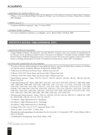 116
• MARTÍNEZ DE SALINAS TRILLO, Luis
– "Philips a través de la filatelia/Philips Through the Philately", por Luis Martínez de Salinas. Philips Ibérica. Madrid,
2001 (bilingüe).
• OBERTI, Juan B. (*)
– "Cuadernos filatélicos uruguayos", núm. 51 (marzo 2002).
• ÁLVAREZ RUBIO, Guillermo
– “Los correos ambulantes marítimos y sus allegados”, por G. Álvarez Rubio. Vila-Real, 2000.
INSTITUCIONES, ORGANISMOS, ETC.
• GRUPO FILATÉLICO AVILESINO
– "Grupo Filatélico Avilesino. 50 aniversario", por José Martínez. Contiene, entre otros artículos, la reproducción de
los Discursos de los Académicos Gabino García ("Cervantes en la Filatelia"), Fernando Camino Zamalloa ("Sobre
Historia Postal y Prefilatelia Hispanoamericana) y Francisco Aracil ("El Correo entre España y Francia hasta 1875).
Incluye un Prólogo del presidente de Fesofi, el Académico Fernando Aranaz. Avilés, 2001 (3 ejemplares).
• FUNDACIÓN ALBERTINO DE FIGUEIREDO
– "El correo en Navarra. Marcas postales en cartas salidas de Navarra", por Luis Mª Marín Royo (contiene un CD-Rom
con todas las marcas). Fundación Albertino de Figueiredo. Madrid, 2002.
– "Collections For Sale Intact by Private Treaty". Robson Lowe Ltd. S/f.
– "A Review 1952-1953. Private Treaty and Auction Sales". Robson Lowe Ltd.
– "A Review 1954-1955. Private Treaty and Auction Sales". Robson Lowe Ltd.
– "Postal History Auctions". Núms. 154-155, 156-157, 158-159, 160-161, 164-165, 166-167, 168-169, 295-296.
Robson Lowe Ltd.
– "A Specialised Stamp Sale". Núms. 1066-1067, 1070-1071, 1072-1073, 1074-1075, 1076-1077, 1082-1083, 1086-
1087, 1088-1089, 1094-1095, 1102-1103, 1108-1109, 1110, 1111-1112, 1117-1118, 1119-1120, 1127-1128,
1129-1130, 1139-1140, 1145-1146, 1150-1151, 1154-1155, 1166, 1167-1168, 1172-1173-1174, 1179-1180,
1185-86, 1187-1188-1189, 1192-1193, 1194-1195, 1210-1211, 1212-1213 1220-1221, 1222-1223, 1224-1225,
1230-1231, 1234-1235, 1238-1239, 1240-1241, 1253-1254, 1257-1258, 1263-1264, 1275-1276 (1726), 1294-
1295, 1296-1297, 1303-1304, 1305-1306, 1307-1308, 1320-1321, 1327-1328-1329.
– "Bournemouth Stamp Auctions". Núms. 1342-3-4, 1249-50, 1255-56, 1261-62, 1269-70-71, 1280-81-82, 1290-
93, 1298-99-300, 1301-02, 1311-12, 1317-18, 1324-25.
– "71 Auktion". Edgar Mohrmann & Co. Hamburgo.
– "82 Auktion". Edgar Mohrmann & Co.. Hamburgo.
– "83 Auktion". Edgar Mohrmann & Co. Hamburgo.
– "Catálogo d'Oro 1955. Aste nº 73-75". Raymond. Roma, 1955.
– "Vente sur offres. 15 mai 1961". L. Miro. París.
– "Reproductions photographiques des principaux lots des ventes des 7 et 8 septembre 1928". Ancien Maison Gelli &
Tani, S.A. Bruselas.
– "33 Briefmarken Versteigerung". Ernst Stock. Berlín, 1928.
______
(*) Por intercambio con la revista “Acad¯emvs”.
 