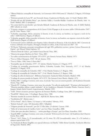 117
– "Álbum Didáctico: estampillas de Venezuela. 1er Centenario 1859-1958 (tomo I)". Filatelia L.T. Bogotá, 1976 (hojas
sueltas).
– "Ediciones postales de Lorca'98", por Fernando Aranaz. Cuadernos de Filatelia, núm. 13. Fesofi. Madrid, 2001.
– "Estudio del uso del fechador Baeza", por Antonio Valdés y González-Roldán. Cuadernos de Filatelia, núm. 14.
Fesofi. Madrid, 2001 (3 ejemplares).
– "Un correo letal: la carta bomba", por Salvador Bofarull. Cuadernos de Revista de Filatelia, núm. 8. Edifil. Madrid,
2001 (edición no venal).
– "Censures, marques et correspondances de la Guerre Civile d'Espagne et de ses suites: juillet 1936-decembre 1945",
por M. Colas. Nantes, 1969.
– "Colombia: arqueología, folclor, artesanías: la historia, el arte, la ciencia, sus hombres, sus riquezas a través de los
sellos". Edifil América. Bogotá, s/f (álbum).
– "Colombia: geografía, belleza naturales: la historia, el arte, la ciencia, sus hombres, sus riquezas a través de los sellos".
Edifil América. Bogotá, s/f (álbum).
– "Convenio de Correos celebrado entre España e Italia y firmado en Florencia, el día 4 de abril de 1867. Convenio de
Correos celebrado entre España y Portugal y firmado en Lisboa, el día 25 de marzo de 1867". S/f.
– "El Doctor Thebussem, personaje extraordinario del siglo XIX, polifacético escritor y primer Cartero Honorario de
España", por Manuel Tomás Espinosa. S/f.
– "Historia Postal de Galicia", por Andrés García Pascual. Noia, 2001.
– "Historia dos grupos filatélicos de Noia". Noia, 2001.
– "Los sellos conmemorativos de España: 1973-1974", por Antonio Serrano Pareja. Madrid, 1975.
– "Yvert et Tellier-Champion, 1934". 38ª ed. Amiens, 1934.
– "Yvert et Tellier. 1998. Tomo I: Outre-Mer".
– "Estampillas tipo de Colombia, 1979". 15ª edición. Filatelia Temática L.T. Bogotá, 1979.
– "Catálogo de estampillas poscentenario: Bolivia, Colombia, Ecuador, Perú, Venezuela, 1971". 1ª ed. Filatelia
Temática L.T. Bogotá, 1970.
– "Catálogo de estampillas de Colombia 1966". 1ª Ed. Filatelia Temática L.T. Bogotá, 1966.
– "Catálogo de estampillas de Colombia 1967". 2ª ed. Filatelia Temática L.T. Bogotá, 1968.
– "Catálogo de sellos de baloncesto". Biblioteca Samaranch. Fundación Pedro Ferrándiz. Madrid, 1998.
– "Catálogo de enteros postales de España, 1873-1973", Por Antonio Cotter Mauriz. Madrid, 1973.
– "Exfilna 2001". Catálogo. Contiene, entre otros, el artículo "Son o no son enteros postales", del Académico Fernando
Aranaz. Vigo, 2001.
– "Filatelia'99". Catálogo. Contiene, entre otros, los artículos "Un sello de modernidad", "El primer sello barnizado" e
"Historias paralelas: pólizas y papel timbrado", de los Académicos Alejandro Fernández Pombo, Francisco Aracil y
Joaquín Amado (Javier Linares), respectivamente. Madrid, 1999.
– "Litfil". Primer encuentro peruano-argentino de literatura filatélica. Catálogo. Lima, 2001 (3 ejemplares).
– "Prenfil'80". Boletín núm. 3 (Catálogo). Buenos Aires, 1980.
– "Reunión mundial de escritores filatélicos". AIJP/ACFA. Buenos Aires, 2000.
– "Stockholmia 86". Boletín núm. 1
– "El Eco Postal". Año X. Núms. 113 (mayo) y 118 (octubre). Valencia, 1913.
– "Boletín Feclesofi", núm. 189 (diciembre 2001). Valladolid.
– "Orígenes postales de Venezuela", por Dr. F. Vélez-Salas. (2ª edición). Caracas, 1949.
– "Sellos de la Autonomía de Castilla y León", por Lico Filate. Granollers, 2000.
– "Ocho años para descubrir América y… treinta para llegar a Europa", por Lico Filate. Granollers, 1999.
– "Expofil 2000". Catálogo. Contiene, entre otros, el artículo "El ferrocarril en la Costa", del Académico José Chanivet
García. Rota, 2000.
– "Porteo". Vol I. Núms. I a X (encuadernado), vol. II, núms. XI a XX (encuadernado), núms. 21 a 35 (sueltos), y
número especial abril 1979.
– "La Titulación de Bienes Tangibles con especial referencia a la Filatelia". Pablo Alonso González. Fundación Albertino
de Figueiredo. Madrid, 2002.
 