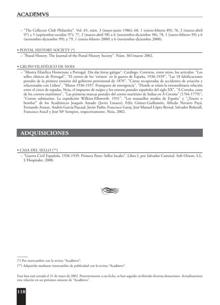 118
A
– "The Collector Club Philatelist". Vol. 65, núm. 3 (mayo-junio 1986); 68, 1 (enero-febrero 89); 76, 2 (marzo-abril
97) a 5 (septiembre-octubre 97); 77, 2 (marzo-abril 98) a 6 (noviembre-diciembre 98); 78, 1 (enero-febrero 99) a 6
(noviembre-diciembre 99); y 79, 1 (enero-febrero 2000) a 6 (noviembre-diciembre 2000).
• POSTAL HISTORY SOCIETY (*)
– "Postal History. The Journal of the Postal History Society". Núm. 301/marzo 2002.
• GRUPO FILATÉLICO DE NOIA
– "Mostra Filatélica Homenaxe a Portugal. Dia das letras galegas". Catálogo. Contiene, entre otros, los artículos: "Los
sellos clásicos de Portugal", "El correo de los 'viriatos' en la guerra de España, 1936-1939", "Las 18 falsificaciones
postales de la primera emisión del gobierno provisional de 1870", "Cartas recuperadas de accidentes de aviación y
relacionadas con Lisboa", "Muros 1936-1937. Franqueos de emergencia", "Donde se relata la extraordinaria relación
entre el cinco de espadas, Noia, el impuesto de naipes y los enteros postales españoles del siglo XX", "A Coruña, cuna
de los correos marítimos", "Las primeras marcas postales del correo marítimo de Indias en A Coruña" (1764-1779)",
"Correo submarino. La expedición Wilkins-Ellsworth. 1931". "Los matasellos mudos de España" y "¿Tesoro o
bomba?" de los Académicos Joaquín Amado (Javier Linares), Félix Gómez-Guillamón, Alfredo Navarro Payá,
Fernando Aranaz, Andrés García Pascual, Javier Padín, Francisco Garay, José Manuel López Bernal, Salvador Bofarull,
Francisco Aracil y José Mª Sempere, respectivamente. Noia, 2002.
ADQUISICIONES
• CASA DEL SELLO (**)
– "Guerra Civil Española, 1936-1939. Primera Parte: Sellos locales". Libro I, por Salvador Caminal. Soft Otium, S.L.
L'Hospitalet, 2000.
______
(*) Por intercambio con la revista “Acad¯emvs”.
(**) Adquirido mediante intercambio de publicidad con la revista “Acad¯emvs”.
Esta lista está cerrada el 31 de mayo de 2002. Posteriormente a esa fecha, se han seguido recibiendo diversas donaciones. Actualizaremos
esta relación en un próximo número de “Acad¯emvs”.
 