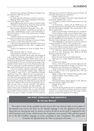 13
3
Corominas, Joan, Diccionari Etimológic de la Llengua Cata-
lana, Barcelona, 1986, Vol. II, p 996.
4
Ibídem, p 449.
5
El término del latín medieval por mensajero era currierus.
6
Wartburg, Walter, Französisches Etymologisches Wörterbuch,
1928-1952. Segunda edición, 1969.
7
Aquí el plural occitano correus coincide con el plural catalán.
8
Conditium a Carolo du Fresne, domino Du Cange; editorial
nova a L. Favre (10 volúmenes), Niort 1883-1887.
9
Revue de Langues Romaniques, Montpellier, XII, p 120.
10
Saig, término germánico, introducido por los godos en
nuestro país, castellanizándose en sagio y sayón (Gallimscheg, E.,
Romania Germánica, I, 1934). Entre otras funciones desempe-
ñaba la de alguacil.
11
También se aplica este término al ayudante del alcaide en
las cárceles, sin duda por usar el bastó (bastón).
12
Citado en Anales de las Ordenanzas de Correos de España,
1819. Tomo I, p 1283, Edición de 1879, p. XIV.
13
Colección de Documentos Inéditos del Archivo General de la
Corona de Aragón, Bofarull, (41 vols.), 1847, ss., palabra correu,
XXXIX, 117.
14
Anales de las Ordenanzas de Correos de España, Tomo I,
Apéndice.
15
Edit. Els Nostres Clásics, II, 170. 23.
16
Editorial Barcino, Barcelona, 1995, XCIV, p 113.
17
Alonso García, Fernando, Nuevos orígenes documentados del
correo en España. Conferencia pronunciada el 31 enero 2002, en
la Fundación Albertino de Figueiredo, Madrid. Afirma que en el
Tumbo de la Catedral de León se encuentra manuscrita la copia de
un códice fechado en 974, que es la referencia más antigua, cono-
cida hasta la fecha, donde se cita el correo. Históricamente la afir-
mación es correcta, pero no puede extrapolarse al campo de la filo-
logía, ya que el término que en este caso se usa es portitor, no correo.
18
Una de las primeras ediciones impresas (la original fue
manuscrita), por el Licenciado Gregorio López, Salamanca,
1555, partida 2ª, título 9, ley 21, dice: Mandaderos sõ llamados
aquellos que el rey embia a algunos omes que non pueden dezir su
voluntad por palabra, o nõ puede, o nõ quiere embiar gelo dezir por
carta. Estos tienen oficios grandes e mucho honrrados, como aquellos
que han de mostrar la vol˜utad del rey por su palabra. E por ello los
puso Aristoteles en semejanza de la lengua del rey, por que ellos han
à dezir por el, allado los embia lo que el non les puede dezir. En rea-
lidad, más que correos se trata de “emisarios”. Más adelante,
dice: que son tres cosas las que debe saber todo mandadero... non
sabrian mostrar lo que les mandassen dezir. Por tanto, sigue refi-
riéndose a portadores de mensajes orales, no escritos. En aquella
época también se usaba la expresión cartas mandaderas en el sen-
tido de cartas que se cursaban o enviaban. En este sentido, las
Ordenanzas para la elección de oficios de justicia, de Oviedo, 20
julio 1262, mencionan cartas mandaderas.
19
Partida I, título IV, ley 30.
20
Diccionario Etimológico Crítico de la Lengua Española, edi-
torial Gredos, Madrid, tomo 1, p. 911.
21
En realidad su nombre era Elio Antonio Martínez de Cala
(1441-1522).
22
El Dictionarium... contiene más de 20.000 voces, con
declaración gramatical de cada palabra. Existe una edición facsí-
mil, de la Real Academia Española, 1951, con el título de Voca-
bulario Español-Latino.
23
Archivo General de Simancas. Patronato Real. Leg. 54, folio 39.
24
Si bien la firma en ambas cartas es idéntica, ambos textos
muestran una caligrafía totalmente distinta. En la carta dirigida
a su padre la caligrafía del texto no concuerda con la de la firma,
pero en la dirigida al secretario Almazán, se ve que texto y firma
coinciden, lo que indica que la carta es de su puño y letra.
25
Notas Bibliográficas. Comentarios al nuevo Diccionario de
la Lengua Española 15ª edición, 1925, entrada Correo.
26
Estamos aquí ante el eterno problema del huevo y la galli-
na. La cartera se llama así porque contiene cartas, pero el cartero
¿se llama así por llevar cartas o por llevar cartera?
27
Ca. 1350, obra anónima, posiblemente de un monje de
San Juan de la Peña. Manuscrito único, Biblioteca del Real
Monasterio del Escorial (b. IV, 21).
28
Ibídem, Vol. II, p. 996.
29
Kasten & Cody, Dictionary of medieval Spanish.
30
Niermayer, J. F., Lexique Médiéval Français-Anglais. Ley-
den, 1954.
31
También escrito Wyclif.
32
Trevisa, (1326-1412), no fue un escritor original pero fue
un gran traductor de obras del latín al inglés y, en ocasiones, aña-
día interesantes notas aclaratorias a sus traducciones.
33
Trevisa terminó esta traducción en Berkeley el 6 de febre-
ro de 1398, pero la obra no fue publicada hasta 1495, por
Wynkyn de Worde.
34
Aguilar, 1ª edición, 1947, edición de 1982, tomo III, p 3363.
35
Citado por Martín Alonso, Ibídem, p 3363.
36
Ibídem, p 3363.
37
Ibídem, p 560.
38
Padre Enrique Flores, España Sagrada, 52 vols., Real Aca-
demia de la Historia. Madrid, 1747-1879.
39
Bargagli, XLI-I. 439.
40
Garzoni, I - 241.
41
Derivado del latín p¯ort¯are que pasó al castellano antiguo
como portear, en el sentido de transportar, de donde el sustanti-
vo porteo y, en castellano moderno, porte. Muy usado en plural,
los portes, el importe devengado por el transporte.
The author reviews all the available research sources that may shed any light on the origins of
the Spanish term Correo (for Post). In the Spanish language it was first applied to the person
whose job was carrying the mail, or courier, as well as the job or service itself. It originated in the
old Occitanian word corrieu, which became the Catalonian correu around 1200, and then passed
on to the the Castillian language as correo, according to Juan Corominas. The author also
researches the Spanish forms for Posta, as synonym of Correo.
THE POST, ETIMOLOGY AND SEMANTICS
By Salvador Bofarull
 