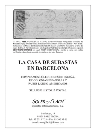 40,42. 1858. CIUDADELA a MADRID. Carta certificada franqueada con sello de
4 cuartos rojo y 2 reales violeta. Indicación manuscrita en anverso ‘Ciudadela 4 Abril de 58’.
Matasellada en Mahón donde se le estampó el fechador. En el frente manuscrito la toma de
razón de ‘Bna. 6 Abl’ (Barcelona) y a la llegada a Madrid se le estampó el fechador especial
CERTIFICADO/MADRID en azul. PIEZA EXCEPCIONAL, siendo la carta con sellos
certificada más antigua conocida circulada en las Islas Baleares.
LA CASA DE SUBASTAS
EN BARCELONA
COMPRAMOS COLECCIONES DE ESPAÑA,
EX-COLONIAS ESPAÑOLAS Y
PAÍSES LATINO-AMERICANOS
SELLOS E HISTORIA POSTAL
subastas internacionales, s.a.
Beethoven, 13
08021 BARCELONA
Tel.: 93 201 87 33 – Fax: 93 202 33 06
e-mail: soleryllach@filsoler.com
 