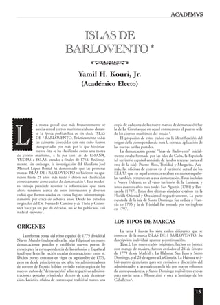 15
a marca postal que más frecuentemente se
asocia con el correo marítimo cubano duran-
te la época prefilatélica es sin duda ISLAS
DE / BARLOVENTO. Prácticamente todas
las cubiertas conocidas con este cuño fueron
transportadas por mar, por lo que histórica-
mente ésta se ha clasificado como una marca
de correo marítimo, a la par con las de ESPAÑA,
YNDIAS e YSLAS, creadas a finales de 1764. Reciente-
mente, sin embargo, la investigación del filatelista José
Manuel López Bernal ha demostrado que las primeras
marcas ISLAS DE / BARLOVENTO no hicieron su apa-
rición hasta 25 años más tarde y deben ser clasificadas
correctamente como cuños de demarcación1
. Este modes-
to trabajo pretende resumir la información que hasta
ahora tenemos acerca de estos interesantes y diversos
cuños que fueron usados en varios lugares ininterrumpi-
damente por cerca de ochenta años. Desde los estudios
originales del Dr. Fernando Camino y de Tizón y Guino-
vart hace ya un par de décadas, no se ha publicado casi
nada al respecto2
.
ORÍGENES
La reforma postal del reino español de 1779 dividió al
Nuevo Mundo (incluyendo a las islas Filipinas) en nueve
demarcaciones postales y estableció nuevos portes de
correo para la correspondencia de las colonias a España al
igual que la de las recién creadas demarcaciones entre sí.
Dichos portes entraron en vigor en septiembre de 1779,
pero ya desde principios de ese año, los administradores
de correos de España habían enviado varias copias de los
nuevos cuños de “demarcación” a las respectivas adminis-
traciones postales principales dentro de cada demarca-
ción. La única oficina de correos que recibió al menos una
copia de cada una de las nueve marcas de demarcación fue
la de La Coruña que en aquel entonces era el puerto sede
de los correos marítimos del estado3
.
El propósito de estos cuños era la identificación del
origen de la correspondencia para la correcta aplicación de
las nuevas tarifas postales.
La demarcación postal “Islas de Barlovento” inicial-
mente estaba formada por las islas de Cuba, la Española
(el territorio español consistía de las dos terceras partes al
este de la isla), Puerto Rico, Trinidad y Margarita. Ade-
más, las oficinas de correos en el territorio actual de los
EE.UU. que en aquel entonces estaban en manos españo-
las también pertenecían a esta demarcación. Éstas incluían
a Nueva Orleans, en el vasto territorio de la Luisiana, y
unos cuantos años más tarde, San Agustín (1784) y Pan-
zacola (1787). Estas dos últimas ciudades estaban en la
Florida Oriental y Occidental respectivamente. La parte
española de la isla de Santo Domingo fue cedida a Fran-
cia en 1795 y la de Trinidad fue tomada por los ingleses
en 1797.
LOS TIPOS DE MARCAS
La tabla I ilustra los siete estilos diferentes que se
conocen de la marca ISLAS DE / BARLOVENTO. Su
descripción individual aparece a continuación.
Tipo I. Los nueve cuños originales, hechos en bronce
con mango de madera, fueron enviados el 24 de febrero
de 1779 desde Madrid a La Habana, San Juan y Santo
Domingo, y el 28 de agosto a La Coruña. La Habana reci-
bió cuatro ejemplares para ser enviados a discreción del
administrador a las estafetas en la isla con mayor volumen
de correspondencia, y Santo Domingo recibió tres copias
para enviar una a Montecristi y otra a Santiago de los
Caballeros 4
.
ISLAS DE
BARLOVENTO *
o
Yamil H. Kouri, Jr.
(Académico Electo)
L
 