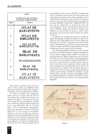 16
Hasta ahora este primer tipo de marca tan
solo se conoce usado en La Habana, Santo
Domingo y San Juan de Puerto Rico, aunque es
sumamente rara en estas últimas dos ciudades.
En Cuba, el ejemplar más antiguo que
hemos visto de esta marca data de 1776 en
una cubierta de La Habana a La Guayra que
aparece en la figura 1. La misma no tiene sig-
nos de porteo lo que normalmente indicaba
que se trataba de la tarifa sencilla sin pagar, que
en este caso debió haber sido de 1
/2 real de
plata 5
. Como mencionamos anteriormente,
estos cuños no fueron enviados a Cuba hasta
febrero de 1779, por lo que no nos podemos
explicar su uso en esta fecha tan temprana.
Tomamos en cuenta la posibilidad de que haya
habido un error en la fecha, aunque la misma
está bastante clara. Además, el texto hace refe-
rencia indirecta a la Guerra de Independencia
de los EE.UU. Esta cubierta también tiene la
peculiaridad de llevar la marca YNDIAS, estampada dos
veces en el mismo color de tinta roja. Esto es muy poco
usual, apenas conocemos unos cuantos ejemplares con la
combinación de marcas de correo marítimo y de demar-
cación, y esta es una de tan sólo dos piezas reportadas con
los cuños YNDIAS e ISLAS DE / BARLOVENTO. El
otro tipo de combinación en existencia de marcas de
correo marítimo y de este cuño de demarcación es con la
marca ESPAÑA, aunque esto también es bastante raro.
Ninguno de estos tres tipo de marcas se utilizó consis-
tentemente, por lo que hay un buen número de varieda-
des de uso.
El segundo uso conocido de esta marca es sobre un
registro de embarque enviado de La Habana a Cádiz el 1 de
mayo de 1779 el cual también tiene un cuño ovalado con
la leyenda HA / VA NA. Se suponía que las nuevas tarifas
para la correspondencia, por lo cual se crearon estos cuños,
entraran en vigor a partir del 1 de septiembre de 1779, pero
evidentemente su uso comenzó con anterioridad.
Tan sólo hemos podido confirmar el uso de este tipo
de marca en La Habana, donde se le aplicó principalmen-
te a las cartas de origen, aunque también se le ponía a la
correspondencia de llegada al igual que a la de tránsito.
De hecho, ésta es la marca postal que más frecuentemen-
te se encuentra en las cubiertas cubanas del siglo XVIII. Al
decir esto no queremos dar a entender que la misma se
trata de una marca común, apenas conocemos menos de
veinte ejemplares durante dicho siglo. En la mayoría de
los casos esta marca aparece sola. Es mucho más rara en
combinación con otros cuños, usualmente de poblaciones
cubanas como Santiago, Trinidad y La Habana. La gran
mayoría de las cartas con esta marca van dirigidas a Euro-
pa, predominantemente a España (incluyendo las Cana-
rias) seguidas de lejos por Francia y muy distantemente
Inglaterra.
Figura 1
 