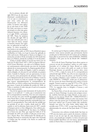17
En la primera década del
siglo XIX el uso de esta marca
disminuyó considerablemente
a la vez que se comenzaron a
usar otros cuños de esta
demarcación con diferentes
estilos. La hemos visto aplica-
da en rojo hasta el año 1820.
En Cuba, esta marca se estam-
pó siempre en color rojo, gene-
ralmente bastante vivo, duran-
te el siglo XVIII y principios
del XIX. Hasta las primeras
dos décadas del siglo XIX la
tinta roja utilizada para esta y
otros tipos de marca, aunque
es bastante intensa, luce agua-
da y su aplicación no suele ser
pareja. La única excepción a
esta norma es un raro ejemplar
usado sumamente tarde, en 1855, hacia el final de la época
prefilatélica en Cuba, en el que la marca fue aplicada en
color azul oscuro. Dicha pieza se ilustra en la figura 2. La
misma fue enviada el 28 de noviembre de 1855 desde San
Juan a La Habana, donde fue recibida el 31 de diciembre.
¿Cómo se puede explicar el uso de esta marca tras un
hiato de 35 años? Entre 1827 y 1851 la Empresa Mercan-
til de Correos Marítimos, con sede en La Habana, funcio-
nó continuamente sobreviviendo una serie de visicitudes
además de su reestructuración. La Empresa gozaba del pri-
vilegio de cobrar tarifas de llegada a toda la correspon-
dencia dirigida a la isla para lo cual utilizaba sus propios
cuños. Cuando la Empresa cesó sus operaciones, la tarea
de tasar las cartas provenientes de ultramar volvió a caer
en la Administración de Correos de La Habana. Como la
Renta de Correos en Cuba no contaba con ningún cuño
para marcar separadantemente la correspondencia de
Puerto Rico, se volvió a utilizar muy brevemente esta anti-
gua marca. A partir de mediados de octubre de 1848, en
Cuba se sustituyó el color rojo por el azul en la mayoría
de las marcas postales.
Uno de las aspectos más interesantes de la pieza de la
figura 2 es su tarifa de 1 1
/2 reales, que es sumamente rara
en la correspondencia marítima. Esta tasa está compuesta
de un real por una carta sencilla no pagada previamente
entre Puerto Rico y Cuba, más medio real correspondien-
te al capitán de un buque particular contratado para con-
ducir la correspondencia. Esta tarifa sólo fue posible por
un período de un año y medio, desde junio de 1855,
cuando se creó la sobretasa, hasta enero de 1857, cuando
el franqueo previo se hizo obligatorio. Esta cubierta pro-
bablemente fue transportada de San Juan a La Habana
por el barco de vela Niña, que zarpó de Cádiz el 19 de
noviembre de 1855 con rumbo a Cuba por vía de Cana-
rias y Puerto Rico. Esta embarcación fue fletada por la
Armada Nacional en sustitución del vapor Don Fernando
el Católico que fue enviado a las Azores en auxilio del
vapor Habana 6
.
Es curioso que la Empresa también utilizase infrecuen-
temente varias marcas postales que previamente fueron
creadas para la Administración de Correos de La Habana.
Entre ellas se encuentran los cuños HABANA, YNDIAS,
ESPAÑA y NA, pero no los de ISLAS DE / BARLO-
VENTO.
De la isla de Santo Domingo hasta ahora apenas se
conocen un par de ejemplares, ambos en color negro,
ilustrados en el trabajo de López Bernal ya citado.
Puesto que esta marca sólo pudo ser usada en Santo
Domingo durante un período de quince años, entre
1779 y 1795, y dada la rareza de la correspondencia
colonial del siglo XVIII, esta cifra no nos sorprende en
absoluto. Una de estas dos piezas, un frontal sin fecha,
fue enviada a Madrid y tiene también el cuño enmar-
cado FRANCA / TOMATI, usado por el administra-
dor de correos de Santo Domingo para indicar el porte
pagado. Tomati ocupó ese cargo de 1774 a 1791, por lo
que la misma tuvo que haber sido usada entre 1779 y
1791. La segunda carta va dirigida a Caracas y está
fechada en 1779.
En Puerto Rico, el uso de esta marca es casi tan raro
como en Santo Domingo. La pieza más antigua conoci-
da, también ilustrada por López Bernal, es una carta a
Roma con las marcas ISLAS DE / BARLOVENTO y
FRANCA / HENRRY, ambas en color rojo naranja. Este
último cuño fue puesto por el administrador de correos
local para indicar que el porteo había sido satisfecho.
Aunque esta pieza no tiene fecha, debió haber sido
enviada entre 1779 y 1787, ya que Juan Henrry fue el
administrador de correos de San Juan desde 1773 hasta
1787.
Conocemos otra cubierta enviada desde San Juan en
1789 con esta marca, pero a partir de entonces, evidente-
mente el uso de este tipo de cuño disminuyó drástica-
mente, casi cesando por completo. La única otra pieza que
hemos podido identificar con esta marca, aparentemente
usada en Puerto Rico, se muestra en la figura 3.
Figura 2
 
