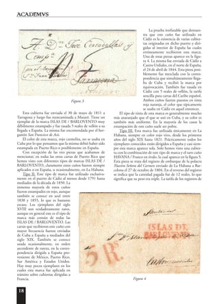 18
Esta cubierta fue enviada el 30 de mayo de 1811 a
Tarragona y luego fue reencaminada a Mataró. Tiene un
ejemplar de la marca ISLAS DE / BARLOVENTO muy
débilmente estampado y fue tasada 5 reales de vellón a su
llegada a España. La misma fue encomendada por el ber-
gantín San Francisco de Asís.
El color de esta marca, rojo carmelita, no se usaba en
Cuba por lo que pensamos que la misma debió haber sido
estampada en Puerto Rico o posiblemente en España.
Con excepción de las tres piezas que acabamos de
mencionar, en todas las otras cartas de Puerto Rico que
hemos visto con diferentes tipos de marcas ISLAS DE /
BARLOVENTO, claramente estos cuños fueron siempre
aplicados o en España, u ocasionalmente, en La Habana.
Tipo II. Este tipo de marca fue utilizado exclusiva-
mente en el puerto de Cádiz al menos desde 1791 hasta
mediados de la década de 1850. La
inmensa mayoría de estos cuños
fueron estampados en rojo, aunque
también se conoce en azul entre
1838 y 1855, lo que es bastante
escaso. Los ejemplares del siglo
XVIII son verdaderamente raros,
aunque en general este es el tipo de
marca más común de todas las
ISLAS DE / BARLOVENTO. Las
cartas que recibieron este cuño con
mayor frecuencia fueron enviadas
de Cuba a España a mediados del
siglo XIX. También se conoce
usada ocasionalmente, en orden
ascendente de rareza, en la corres-
pondencia dirigida a España pro-
veniente de México, Puerto Rico,
Sur América y Estados Unidos.
Hay muy pocos ejemplares en los
cuales esta marca fue aplicada en
tránsito sobre cubiertas dirigidas a
Francia.
La prueba irrefutable que demues-
tra que este cuño fue utilizado en
Cádiz es la existencia de varias cubier-
tas originadas en dicho puerto y diri-
gidas al interior de España las cuales
erróneamente recibieron esta marca.
Una de estas piezas aparece en la figu-
ra 4. La misma fue enviada de Cádiz a
Castro Urdiales, en el norte de España,
el 24 de abril de 1844. Esta pieza posi-
blemente fue mezclada con la corres-
pondencia que simultáneamente llega-
ba de Cuba y recibió la marca por
equivocación. También fue tasada en
Cádiz con 5 reales de vellón, la tarifa
sencilla para cartas del Caribe español.
Ambos cuños fueron puestos en tinta
roja naranja, el color que típicamente
se usaba en Cádiz en aquel entonces.
El tipo de tinta de esta marca es generalmente mucho
más anaranjado que el que se usó en Cuba, y su color es
también más uniforme. En la mayoría de los casos la
estampación de este cuño suele ser pobre.
Tipo III. Esta marca fue utilizada únicamente en La
Habana, siempre en color rojo vivo, desde los primeros
años del siglo XIX hasta 1821. Prácticamente todos los
ejemplares conocidos están dirigidos a España y casi siem-
pre esta marca aparece sola. Solo hemos visto una cubier-
ta con la combinación de este tipo de marca y el raro cuño
HAVANA / Franco en óvalo, la cual aparece en la figura 5.
Esta pieza se trata del registro de embarque de la polacra
Nuestra Señora del Carmen enviado de La Habana a Bar-
celona el 27 de octubre de 1804. En el reverso del registro
se indica que la cantidad pagada fue de 12 reales, lo que
significa que su peso era triple. La tarifa de los registros de
Figura 3
Figura 4
 