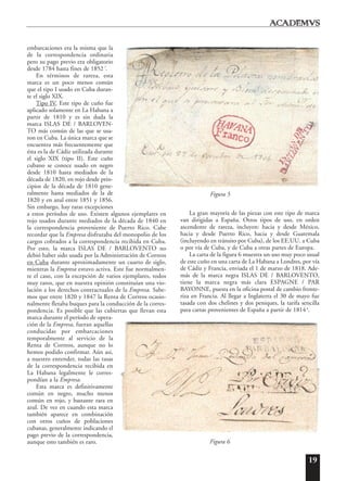 19
embarcaciones era la misma que la
de la correspondencia ordinaria
pero su pago previo era obligatorio
desde 1784 hasta fines de 1852 7
.
En términos de rareza, esta
marca es un poco menos común
que el tipo I usado en Cuba duran-
te el siglo XIX.
Tipo IV. Este tipo de cuño fue
aplicado solamente en La Habana a
partir de 1810 y es sin duda la
marca ISLAS DE / BARLOVEN-
TO más común de las que se usa-
ron en Cuba. La única marca que se
encuentra más frecuentemente que
ésta es la de Cádiz utilizada durante
el siglo XIX (tipo II). Este cuño
cubano se conoce usado en negro
desde 1810 hasta mediados de la
década de 1820, en rojo desde prin-
cipios de la década de 1810 gene-
ralmente hasta mediados de la de
1820 y en azul entre 1851 y 1856.
Sin embargo, hay raras excepciones
a estos períodos de uso. Existen algunos ejemplares en
rojo usados durante mediados de la década de 1840 en
la correspondencia proveniente de Puerto Rico. Cabe
recordar que la Empresa disfrutaba del monopolio de los
cargos cobrados a la correspondencia recibida en Cuba.
Por esto, la marca ISLAS DE / BARLOVENTO no
debió haber sido usada por la Administración de Correos
en Cuba durante aproximadamente un cuarto de siglo,
mientras la Empresa estuvo activa. Este fue normalmen-
te el caso, con la excepción de varios ejemplares, todos
muy raros, que en nuestra opinión constituían una vio-
lación a los derechos contractuales de la Empresa. Sabe-
mos que entre 1820 y 1847 la Renta de Correos ocasio-
nalmente fletaba buques para la conducción de la corres-
pondencia. Es posible que las cubiertas que llevan esta
marca durante el período de opera-
ción de la Empresa, fueran aquellas
conducidas por embarcaciones
temporalmente al servicio de la
Renta de Correos, aunque no lo
hemos podido confirmar. Aún asi,
a nuestro entender, todas las tasas
de la correspondencia recibida en
La Habana legalmente le corres-
pondían a la Empresa.
Esta marca es definitivamente
común en negro, mucho menos
común en rojo, y bastante rara en
azul. De vez en cuando esta marca
también aparece en combinación
con otros cuños de poblaciones
cubanas, generalmente indicando el
pago previo de la correspondencia,
aunque esto también es raro.
La gran mayoría de las piezas con este tipo de marca
van dirigidas a España. Otros tipos de uso, en orden
ascendente de rareza, incluyen: hacia y desde México,
hacia y desde Puerto Rico, hacia y desde Guatemala
(incluyendo en tránsito por Cuba), de los EE.UU. a Cuba
o por vía de Cuba, y de Cuba a otras partes de Europa.
La carta de la figura 6 muestra un uso muy poco usual
de este cuño en una carta de La Habana a Londres, por vía
de Cádiz y Francia, enviada el 1 de marzo de 1818. Ade-
más de la marca negra ISLAS DE / BARLOVENTO,
tiene la marca negra más clara ESPAGNE / PAR
BAYONNE, puesta en la oficina postal de cambio fronte-
riza en Francia. Al llegar a Inglaterra el 30 de mayo fue
tasada con dos chelines y dos peniques, la tarifa sencilla
para cartas provenientes de España a partir de 1814 8
.
Figura 5
Figura 6
 