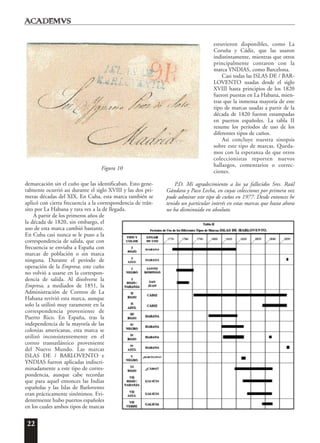 22
demarcación sin el cuño que las identificaban. Esto gene-
ralmente ocurrió asi durante el siglo XVIII y las dos pri-
meras décadas del XIX. En Cuba, esta marca también se
aplicó con cierta frecuencia a la correspondencia de trán-
sito por La Habana y rara vez a la de llegada.
A partir de los primeros años de
la década de 1820, sin embargo, el
uso de esta marca cambió bastante.
En Cuba casi nunca se le puso a la
correspondencia de salida, que con
frecuencia se enviaba a España con
marcas de población o sin marca
ninguna. Durante el período de
operación de la Empresa, este cuño
no volvió a usarse en la correspon-
dencia de salida. Al disolverse la
Empresa, a mediados de 1851, la
Administración de Correos de La
Habana revivió esta marca, aunque
solo la utilizó muy raramente en la
correspondencia proveniente de
Puerto Rico. En España, tras la
independencia de la mayoría de las
colonias americanas, esta marca se
utilizó inconsistentemente en el
correo transatlántico proveniente
del Nuevo Mundo. Las marcas
ISLAS DE / BARLOVENTO e
YNDIAS fueron aplicadas indiscri-
minadamente a este tipo de corres-
pondencia, aunque cabe recordar
que para aquel entonces las Indias
españolas y las Islas de Barlovento
eran prácticamente sinónimos. Evi-
dentemente hubo puertos españoles
en los cuales ambos tipos de marcas
estuvieron disponibles, como La
Coruña y Cádiz, que las usaron
indistintamente, mientras que otros
principalmente contaron con la
marca YNDIAS, como Barcelona.
Casi todas las ISLAS DE / BAR-
LOVENTO usadas desde el siglo
XVIII hasta principios de los 1820
fueron puestas en La Habana, mien-
tras que la inmensa mayoría de este
tipo de marcas usadas a partir de la
década de 1820 fueron estampadas
en puertos españoles. La tabla II
resume los períodos de uso de los
diferentes tipos de cuños.
Asi concluye nuestra sinopsis
sobre este tipo de marcas. Queda-
mos con la esperanza de que otros
coleccionistas reporten nuevos
hallazgos, comentarios o correc-
ciones.
P.D. Mi agradecimiento a los ya fallecidos Sres. Raúl
Gándara y Paco Lecha, en cuyas colecciones por primera vez
pude admirar este tipo de cuños en 1977. Desde entonces he
tenido un particular interés en estas marcas que hasta ahora
no ha disminuido en absoluto.
Figura 10
 