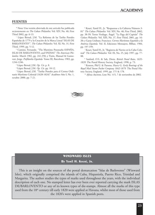 23
FUENTES
* Nota: Una versión abreviada de este artículo fue publicada
recientemente en The Cuban Philatelist, Vol. XIV, No. 40, First
Third 2002, pp. 6-13.
1
López Bernal, J.M. “La Reforma de las Tarifas Postales
Españolas de 1779 y la Creación de la Marca Lineal ‘ISLAS DE
BARLOVENTO’”. The Cuban Philatelist. Vol. XI, No. 31, First
Third, 1999, pp. 5-12.
2
Camino, Fernando. “The Maritime Postmarks ESPAÑA,
ISLAS DE BARLOVENTO, and YNDIAS” The American Phi-
latelist. March 1982, pp. 241-250; y Tizón, Manuel & Guino-
vart, Jorge. Prefilatelia Española. Tomo III, Barcelona, 1983, pp.
1244-1246.
3
López Bernal, J.M. Op. Cit. p. 8.
4
López Bernal, J.M. Op. Cit. pp. 10-12.
5
López Bernal, J.M. “Tarifas Postales para el Correo Ordi-
nario Marítimo Colonial (1628-1824)” Acad¯emvs Año I, No. 1,
octubre 2000, pp. 7-21.
6
Kouri, Yamil H., Jr. “Respuestas a la Cubierta Número 3-
01” The Cuban Philatelist. Vol. XIV, No. 40, First Third, 2002,
pp. 38-39; Torres Verdugo, Ángel. “La Paga del Capitán” The
Cuban Philatelist. Vol. XIII, No. 37, First Third, 2001, pp. 16-
20; y Garay Unibaso, Francisco. Correos Marítimos Españoles a la
América Española. Vol. II, Ediciones Mensajero, Bilbao, 1984,
pp. 197-199.
7
Kouri, Yamil H., Jr. “Registros de Navíos en la Cuba Colo-
nial” The Cuban Philatelist. Vol. IX, No. 25, July 1997, pp. 77-
88.
8
Sanford, O.S. & Salt, Denis. British Postal Rates, 1635-
1839. The Postal History Society, England, 1990, p. 73.
9
Kenton, Phil J. & Parsons, Harry G. Early Routings of the
Royal Mail Steam Packet Company 1842-1879. The Postal His-
tory Society, England, 1999, pp. 171 & 178.
10
Afinsa Auctions, Lote No. 115, 7 de noviembre de 2002.
A
This is an insight on the sources of the postal demarcation “Islas de Barlovento” (Winward
Isles), which originally comprised the islands of Cuba, Hispaniola, Puerto Rico, Trinidad and
Margarita. The author studies the types of marks used throughout the years, with the individual
description of each one. No stamped letter has ever been ever reported carrying the mark ISLAS
DE/BARLOVENTO or any of its known types of die-stamps. Almost all the marks of this type
used from the 18th
century till early 1820 were applied at Havana, whilst most of those used from
the 1820’s were applied in Spanish ports.
WINDWARD ISLES
By Yamil H. Kouri, Jr.
 