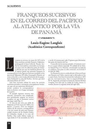 24
a puesta en servicio, en marzo de 1872, de la
línea marítima uniendo Panamá a Valparaíso,
prolongando la línea Colón-St. Nazaire, faci-
litó los intercambios comerciales con Europa,
así como entre los diferentes países de Améri-
ca del Sur por una vía totalmente francesa. En
el aspecto postal esto permitió franquear la
correspondencia en las Agencias francesas instaladas en los
puertos de Valparaíso, El Callao, Guayaquil y Panamá, así
como en las diez u once escalas del itinerario de los paque-
botes bordeando la costa del Pacífico. Servicio que duró
sólo hasta febrero de 1874.
Esto hizo necesario utilizar de nuevo los servicios
marítimos privados o extranjeros, principalmente británi-
cos, que con sus numerosas oficinas per-
mitían conducir la correspondencia
hasta su destino, con el pago anticipado
de su porte.
El ejemplo siguiente muestra otra
solución, ciertamente más complicada,
pero permitiendo asegurar un servicio
completo sin que el destinario tuviera
que pagar nada (Fig. 1).
Se trata de una carta con salida de
Valparaíso el 18 de marzo de 1880 y con
destino a Caracas. Lleva un franqueo
chileno de 30 centavos, correspondiente
a los tres tramos de peso para Panamá,
ciudad entonces de los Estados Unidos
de Colombia, situada en la costa del
Pacífico. Esta tarifa chilena estaba en
vigor desde el 19 de noviembre de 1874
y era de 10 centavos por cada 15 gramos para determina-
dos países de América del Sur.
Conocedor de los sistemas postales, el remitente escri-
be en su parte inferior izquierda “Al cuidado de los Seño-
res Samuel Piza y Co. Panamá”, encaminador sin duda de
su confianza. Éste pone su sello comercial, con la fecha 9
de abril de 1880.
En Panamá la carta es conducida por el ferrocarril que
une Panamá con Colón, trayecto que se efectuaba en tres
o cuatro horas. Esta línea ferroviaria fue realizada en 1855
por los norteamericanos, bajo la responsabilidad de
W. H. Aspinwall, principal accionista de Panamá Railway
Company. Esto hizo que la ciudad de Colón tomara su
nombre durante la segunda mitad del siglo XIX.
FRANQUEOS SUCESIVOS
EN EL CORREO DEL PACÍFICO
AL ATLÁNTICO POR LA VÍA
DE PANAMÁ
o
Louis-Eugène Langlais
(Académico Correspondiente)
L
Fig. 1
 