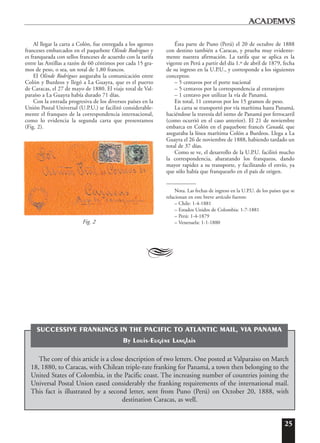 25
Al llegar la carta a Colón, fue entregada a los agentes
franceses embarcados en el paquebote Olinde Rodrigues y
es franqueada con sellos franceses de acuerdo con la tarifa
entre las Antillas a razón de 60 céntimos por cada 15 gra-
mos de peso, o sea, un total de 1,80 francos.
El Olinde Rodrigues aseguraba la comunicación entre
Colón y Burdeos y llegó a La Guayra, que es el puerto
de Caracas, el 27 de mayo de 1880. El viaje total de Val-
paraíso a La Guayra había durado 71 días.
Con la entrada progresiva de los diversos países en la
Unión Postal Universal (U.P.U.) se facilitó considerable-
mente el franqueo de la correspondencia internacional,
como lo evidencia la segunda carta que presentamos
(Fig. 2).
Ésta parte de Puno (Perú) el 20 de octubre de 1888
con destino también a Caracas, y prueba muy evidente-
mente nuestra afirmación. La tarifa que se aplica es la
vigente en Perú a partir del día 1.º de abril de 1879, fecha
de su ingreso en la U.P.U., y corresponde a los siguientes
conceptos:
– 5 centavos por el porte nacional
– 5 centavos por la correspondencia al extranjero
– 1 centavo por utilizar la vía de Panamá.
En total, 11 centavos por los 15 gramos de peso.
La carta se transportó por vía marítima hasta Panamá,
haciéndose la travesía del istmo de Panamá por ferrocarril
(como ocurrió en el caso anterior). El 21 de noviembre
embarca en Colón en el paquebote francés Canadá, que
aseguraba la línea marítima Colón a Burdeos. Llega a La
Guayra el 26 de noviembre de 1888, habiendo tardado un
total de 37 días.
Como se ve, el desarrollo de la U.P.U. facilitó mucho
la correspondencia, abaratando los franqueos, dando
mayor rapidez a su transporte, y facilitando el envío, ya
que sólo había que franquearlo en el país de origen.
Nota. Las fechas de ingreso en la U.P.U. de los países que se
relacionan en este breve artículo fueron:
– Chile: 1-4-1881
– Estados Unidos de Colombia: 1-7-1881
– Perú: 1-4-1879
– Venezuela: 1-1-1880
A
Fig. 2
The core of this article is a close description of two letters. One posted at Valparaiso on March
18, 1880, to Caracas, with Chilean triple-rate franking for Panamá, a town then belonging to the
United States of Colombia, in the Pacific coast. The increasing number of countries joining the
Universal Postal Union eased considerably the franking requirements of the international mail.
This fact is illustrated by a second letter, sent from Puno (Perú) on October 20, 1888, with
destination Caracas, as well.
SUCCESSIVE FRANKINGS IN THE PACIFIC TO ATLANTIC MAIL, VIA PANAMA
By Louis-Eugène Langlais
 