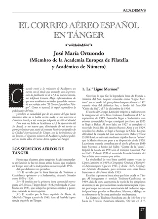 27
uando envié a la redacción de Acad¯emvs un
escrito con el título que antecede, con la preten-
sión de publicarlo en el n.º 3 de nuestra revista,
me telefoneó Leoncio Mayo informándome de
que otro académico me había precedido envian-
do un trabajo sobre “El Correo Español en Tán-
ger”. Como es natural, le rogué suspendiera la
publicación del mío.
¡También es casualidad que de un asunto del que hacía
bastantes años no se había escrito nada, se nos ocurriera a
Francisco Aracil y a mí, acaso por telepatía, escribir al alimón!
Pero una vez leída en Acad¯emvs n.º 3 la aportación del
Sr. Aracil, se me ocurre que, eliminando de mi escrito su
parte preliminar que atañe al contexto histórico-geográfico de
la Ciudad Internacional de Tánger, con la benevolencia de
los lectores, el siguiente número de Acad¯emvs pudiera publi-
car mi visión sobre el Correo Aéreo español en Tánger.
LOS SERVICIOS AÉREOS DE
TÁNGER
Pienso que el correo aéreo tangerino ha de contemplar-
se en función de las tres líneas aéreas básicas que recalaron
en Tánger antes de la independencia marroquí de 1956.
Así que delimito tres períodos:
1.º) El servido por la línea francesa de Toulouse a
Casablanca –primero– y a Sudamérica, después. Situado
entre 1920 y 1936.
2.º) El servido por la primera línea comercial portu-
guesa de Lisboa a Tánger desde 1934, prolongada a Casa-
blanca en 1937, que solapó los períodos anterior y poste-
rior, evitando su interrupción.
3.º) El servido por la línea española de Iberia, de
Madrid a Tánger a partir de 1940, hasta el final de la pre-
sencia española en Tánger.
1. La “Ligne Mermoz”
Sintetizo lo que fue la legendaria línea de Francia a
América del Sur, después conocida como “Ligne Mer-
moz”, en recuerdo del gran piloto desaparecido en la 147ª
travesía aérea del Atlántico Sur, a bordo del Late-300
“Croix du Sud”, el 7 de diciembre de 1936.
El sueño de Georges Latécoère empezó a realizarse con
la inauguración de la línea Toulouse-Casablanca el 1.º de
septiembre de 1919. Pretendía llegar a Sudamérica con
aviones comerciales, lo que consiguió por fases: en 1925
se llegó a Dakar. Al otro lado, en 1927 se completó el
recorrido Natal-Río de Janeiro-Buenos Aires y en 1929,
vencidos los Andes, se llegó a Santiago de Chile. La gran
dificultad, la travesía del mar océano entre Dakar y Natal
(3.200 km), se solventó mediante rápidos barcos “avisos”
que la Marina francesa puso a su disposición desde 1928.
La primera travesía completa por el aire la pilotó en 1930
Jean Mermoz a bordo del hidro “Comte de la Vaulx”.
Repitió la hazaña en 1933 con el trimotor Couzinet “Arc
en Ciel”. Y desde 1936 el recorrido Francia-América del
Sur se hizo enteramente por avión.
La titularidad de esta línea cambió cuatro veces: de
Lignes Latécoère en 1919 a Compagnie Générale d’Entrepri-
ses Aéronautiques; Cgea en 1921, y desde 1927, Compag-
nie Générale Aéropostale, para terminar con otras líneas
francesas en Air France desde 1933.
Esta fue la primera línea aérea que hizo escala en Tán-
ger. Al inaugurarse el servicio Toulouse-Casablanca en
1919, dada la corta autonomía de vuelo de los aeroplanos
de entonces, era preciso realizar escalas técnicas para repos-
tar, por lo que necesitaron autorización del Gobierno espa-
ñol para hacer paradas en Barcelona, Alicante y Málaga, en
su sobrevuelo de la costa peninsular mediterránea.
La distancia Toulouse-Barcelona era de 380 km y se
hacía en 3 horas; Barcelona-Alicante, 480 km en 3 1
/2
EL CORREO AÉREO ESPAÑOL
EN TÁNGER
o
José María Ortuondo
(Miembro de la Academia Europea de Filatelia
y Académico de Número)
C
 
