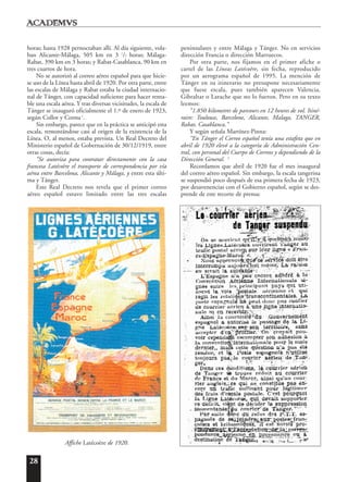 28
horas; hasta 1928 pernoctaban allí. Al día siguiente, vola-
ban Alicante-Málaga, 505 km en 3 1
/2 horas; Málaga-
Rabat, 390 km en 3 horas; y Rabat-Casablanca, 90 km en
tres cuartos de hora.
No se autorizó al correo aéreo español para que hicie-
se uso de la Línea hasta abril de 1920. Por otra parte, entre
las escalas de Málaga y Rabat estaba la ciudad internacio-
nal de Tánger, con capacidad suficiente para hacer renta-
ble una escala aérea. Y tras diversas vicisitudes, la escala de
Tánger se inauguró oficialmente el 1.º de enero de 1923,
según Collot y Cornu1
.
Sin embargo, parece que en la práctica se anticipó esta
escala, remontándose casi al origen de la existencia de la
Línea. O, al menos, estaba prevista. Un Real Decreto del
Ministerio español de Gobernación de 30/12/1919, entre
otras cosas, decía:
“Se autoriza para contratar directamente con la casa
francesa Latécoère el transporte de correspondencia por vía
aérea entre Barcelona, Alicante y Málaga, y entre esta últi-
ma y Tánger.
Este Real Decreto nos revela que el primer correo
aéreo español estuvo limitado entre las tres escalas
peninsulares y entre Málaga y Tánger. No en servicios
dirección Francia o dirección Marruecos.
Por otra parte, nos fijamos en el primer afiche o
cartel de las Líneas Latécoère, sin fecha, reproducido
por un aerograma español de 1995. La mención de
Tánger en su itinerario no presupone necesariamente
que fuese escala, pues también aparecen Valencia,
Gibraltar o Larache que no lo fueron. Pero en su texto
leemos:
“1.850 kilometres de parcours en 12 heures de vol. Itiné-
raire: Toulouse, Barcelone, Alicante, Malaga, TANGER,
Rabat, Casablanca.”
Y según señala Martínez-Pinna:
“En Tánger el Correo español tenía una estafeta que en
abril de 1920 elevó a la categoría de Administración Cen-
tral, con personal del Cuerpo de Correos y dependiendo de la
Dirección General. 2
Recordamos que abril de 1920 fue el mes inaugural
del correo aéreo español. Sin embargo, la escala tangerina
se suspendió poco después de esa primera fecha de 1923,
por desavenencias con el Gobierno español, según se des-
prende de este recorte de prensa:
Affiche Latécoère de 1920.
 