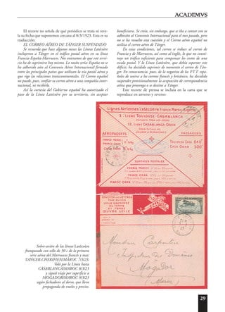 29
El recorte no señala de qué periódico se trata ni reve-
la su fecha que suponemos cercana al 8/3/1923. Esta es su
traducción:
EL CORREO AÉREO DE TÁNGER SUSPENDIDO
Se recuerda que hace algunos meses las Líneas Latécoère
incluyeron a Tánger en el tráfico postal aéreo en su línea
Francia-España-Marruecos. Nos enteramos de que este servi-
cio ha de suprimirse hoy mismo. La razón sería: España no se
ha adherido aún al Convenio Aéreo Internacional firmado
entre los principales países que utilizan la vía postal aérea y
que rige las relaciones transcontinentales. El Correo español
no puede, pues, confiar su correo aéreo a una compañía inter-
nacional, ni recibirlo.
Así la cortesía del Gobierno español ha autorizado el
paso de la Línea Latécoère por su territorio, sin aceptar
beneficiarse. Se creía, sin embargo, que se iba a contar con su
adhesión al Convenio Internacional para el mes pasado, pero
no se ha resuelto esta cuestión y el Correo aéreo español no
utiliza el correo aéreo de Tánger.
En estas condiciones, tal correo se reduce al correo de
Francia y de Marruecos, así como al inglés, lo que no consti-
tuye un tráfico suficiente para compensar los costos de una
escala postal. Y la Línea Latécoère, que debía soportar este
déficit, ha decidido suprimir de momento el correo de Tán-
ger. En consecuencia, pues, de la negativa de los P.T.T. espa-
ñoles de unirse a los correos francés y británico, ha decidido
suspender provisionalmente la aceptación de correspondencia
aérea que provenga o se destine a Tánger.
Este recorte de prensa se incluía en la carta que se
reproduce en anverso y reverso:
Sobre-avión de las líneas Latécoère
franqueado con sello de 50 c de la primera
serie aérea del Marruecos francés y mat.
TANGER-CHERIFIEN/MAROC 7/3/23.
Voló por la Línea hasta
CASABLANCA/MAROC 8/3/23
y siguió viaje por superficie a
MOGADOR/MAROC 9/3/23
según fechadores al dorso, que lleva
propaganda de vuelos y precios.
 