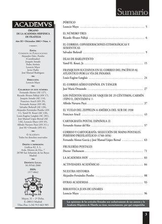 3
EDITA:
COMISIÓN DE PUBLICACIONES
Alejandro Fdez. Pombo
(Coordinador)
Joaquín Amado
Pedro Arróniz
Leoncio Mayo
Javier Padín
José Manuel Rodríguez
A
DIRECCIÓN:
Leoncio Mayo
A
COLABORAN EN ESTE NÚMERO:
Fernando Alonso (AE 127),
Ricardo Álvarez Pallejá (AN 17),
Joaquín Amado (AE 114),
Francisco Aracil (AN 29),
Fernando Aranaz (AN 48),
Salvador Bofarull (AE 120),
Alejandro Fernández Pombo (AN
11), Yamil H. Kouri (AE 128),
Louis-Eugène Langlais (AC 201),
José Manuel López Bernal (AE
126), Leoncio Mayo (AN 45),
Alfredo Navarro Payá (AN 31) y
José M.ª Ortundo (AN 41).
A
© ACAD-EMVS
Todos los derechos reservados
A
DISEÑO E IMPRESIÓN:
Gráficas 82, S. L.
Avda. Montes de Oca, 7
28700 San Sebastián de los Reyes
Madrid
A
DEPÓSITO LEGAL:
M-39546-2000
ISSN:
1577-0842
Año III • Diciembre 2002 • Núm. 4
Sumario
ÓRGANO
DE LA ACADEMIA HISPÁNICA
DE FILATELIA
Mayor, 31 – 2º Dcha.
E–28013 Madrid
Tfno./Fax: (+34) 913 663 985
o
PÓRTICO
Leoncio Mayo . . . . . . . . . . . . . . . . . . . . . . . . . . . . . . . . . . . . . . . . . . . . . . 5
EL NÚMERO TRES
Ricardo Álvarez Pallejá . . . . . . . . . . . . . . . . . . . . . . . . . . . . . . . . . . . . . . . . 6
EL CORREO, CONSIDERACIONES ETIMOLÓGICAS Y
SEMÁNTICAS
Salvador Bofarull . . . . . . . . . . . . . . . . . . . . . . . . . . . . . . . . . . . . . . . . . . . . 9
ISLAS DE BARLOVENTO
Yamil H. Kouri, Jr. . . . . . . . . . . . . . . . . . . . . . . . . . . . . . . . . . . . . . . . . . . 15
FRANQUEOS SUCESIVOS EN EL CORREO DEL PACÍFICO AL
ATLÁNTICO POR LA VÍA DE PANAMÁ
Louis-Eugène Langlais . . . . . . . . . . . . . . . . . . . . . . . . . . . . . . . . . . . . . . . 24
EL CORREO AÉREO ESPAÑOL EN TÁNGER
José María Ortuondo . . . . . . . . . . . . . . . . . . . . . . . . . . . . . . . . . . . . . . . . 27
LOS INÉDITOS SELLOS DE VAQUER DE 25 CÉNTIMOS, CARMÍN
(TIPO I), DENTADO 6 1
/2
Alfredo Navarro Payá . . . . . . . . . . . . . . . . . . . . . . . . . . . . . . . . . . . . . . . . 37
EL VUELO DEL ZEPPELIN A AMÉRICA DEL SUR DE 1930
Francisco Aracil . . . . . . . . . . . . . . . . . . . . . . . . . . . . . . . . . . . . . . . . . . . . 43
CARTOGRAFÍA POSTAL ESPAÑOLA (I)
Fernando Aranaz del Río . . . . . . . . . . . . . . . . . . . . . . . . . . . . . . . . . . . . . 57
CORREO Y CARTOGRAFÍA: SELECCIÓN DE MAPAS POSTALES.
PERÍODO PREFILATÉLICO (1760-1856)
Fernando Alonso García y José Manuel López Bernal . . . . . . . . . . . . . . . 63
FRUSLERÍAS POSTALES
Doctor Thebussem . . . . . . . . . . . . . . . . . . . . . . . . . . . . . . . . . . . . . . . . . . 71
LA ACADEMIA HOY . . . . . . . . . . . . . . . . . . . . . . . . . . . . . . . . . . . . . . . 83
ACTIVIDADES ACADÉMICAS . . . . . . . . . . . . . . . . . . . . . . . . . . . . . . . 84
NUESTRA HISTORIA
Alejandro Fernández Pombo . . . . . . . . . . . . . . . . . . . . . . . . . . . . . . . . . . 88
OTRAS ACADEMIAS . . . . . . . . . . . . . . . . . . . . . . . . . . . . . . . . . . . . . . . 93
BIBLIOTECA JUAN DE LINARES
Leoncio Mayo . . . . . . . . . . . . . . . . . . . . . . . . . . . . . . . . . . . . . . . . . . . . . 96
Las opiniones de los artículos firmados son exclusivamente de sus autores y la
Academia Hispánica de Filatelia no tiene, necesariamente, por qué compartirlas
 