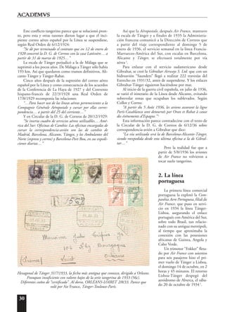 30
Este conflicto tangerino parece que se solucionó pron-
to, pero esta y otras razones dieron lugar a que el inci-
piente correo aéreo español por la Línea se suspendiese,
según Real Orden de 6/12/1924:
“Se dé por terminado el contrato que en 12 de enero de
1920 concertó la D. G. de Correos con la casa Latécoère… a
partir de 31 de marzo de 1925…”
La escala de Tánger perjudicó a la de Málaga que se
suprimió a los pocos años. De Málaga a Tánger sólo había
193 km. Así que quedaron como tramos definitivos, Ali-
cante-Tánger y Tánger-Rabat.
Cinco años después de la supresión del correo aéreo
español por la Línea y como consecuencia de los acuerdos
de la Conferencia de La Haya de 1927 y del Convenio
hispano-francés de 22/3/1928 una Real Orden de
17/8/1929 recomponía las relaciones:
“…Para hacer uso de las líneas aéreas pertenecientes a la
Compagnie Générale Aéropostale y cursar por ellas corres-
pondencia… a partir del 25 del corriente…”
Y en Circular de la D. G. de Correos de 20/12/1929:
“Se inserta cuadro de servicios aéreos utilizables… Amé-
rica del Sur: Oficinas de Cambio: Las oficinas encargadas de
cursar la correspondencia-avión son las de cambio de
Madrid, Barcelona, Alicante, Tánger, y los Ambulantes del
Norte (expreso y correo) y Barcelona-Port Bou, en sus expedi-
ciones diarias…”
Así que la Aéropostale, después Air France, mantuvo
la escala de Tánger y a finales de 1935 la Administra-
ción francesa comunicó a la Dirección de Correos que
a partir del viaje correspondiente al domingo 5 de
enero de 1936, el servicio semanal en la línea Francia-
Marruecos-América del Sur, con escalas en Barcelona,
Alicante y Tánger, se efectuará totalmente por vía
aérea 3
.
Para enlazar con el servicio sudamericano desde
Gibraltar, se creó la Gibraltar Airways S. Ltd. que con un
hidroavión “Saunders” llegó a realizar 222 travesías del
Estrecho en 1931/32, antes de suspenderse. Y los enlaces
Gibraltar-Tánger siguieron haciéndose por mar.
Al inicio de la guerra civil española, en julio de 1936,
se varió el itinerario de la Línea desde Alicante, evitando
sobrevolar zonas que ocupaban los sublevados. Según
Collot y Cornu:
“A partir du 5 Août 1936, les avions assurant la ligne
París-Casablanca sont detournés par Oran et Rabat à cause
des événements d’Espagne.” 4
Esta información parece contradecirse con el texto de
la Circular de la D. G. de Correos de 6/12/36 sobre
correspondencia-avión a Gibraltar que dice:
“La vía utilizada será la de Barcelona-Alicante-Tánger,
siendo reexpedida desde esta última oficina a la de Gibral-
tar…”
Pero la realidad fue que a
partir de 5/8/1936 los aviones
de Air France no volvieron a
tocar suelo tangerino.
2. La línea
portuguesa
La primera línea comercial
portuguesa la explotó la Com-
panhia Aero Portuguesa, filial de
Air France, que puso en servi-
cio en 1934 la línea Tánger-
Lisboa, asegurando el enlace
portugués con América del Sur,
sobre todo Brasil, tan relacio-
nado con su antigua metrópoli,
al tiempo que aproximaba la
conexión con las posesiones
africanas de Guinea, Angola y
Cabo Verde.
Un trimotor “Fokker” fleta-
do por Air France con asientos
para seis pasajeros hizo el pri-
mer vuelo de Tánger a Lisboa,
el domingo 14 de octubre, en 2
horas y 45 minutos. El retorno
Lisboa-Tánger despegó del
aeródromo de Alverca, el sába-
do 20 de octubre de 1934 5
.
Hexagonal de Tánger 31/7/1933, la fecha más antigua que conozco, dirigido a Orleans.
Franqueo insuficiente con valores bajos de la serie tangerina de 1933 (56c).
Diferentes cuños de “certificado”. Al dorso, ORLÉANS-LOIRET 2/8/33. Parece que
voló por Air France, Tánger-Toulouse-París.
 