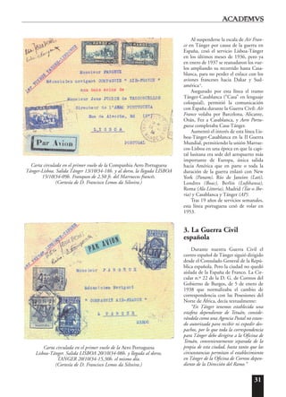 31
Al suspenderse la escala de Air Fran-
ce en Tánger por causa de la guerra en
España, cesó el servicio Lisboa-Tánger
en los últimos meses de 1936, pero ya
en enero de 1937 se reanudaron los vue-
los ampliando su recorrido hasta Casa-
blanca, para no perder el enlace con los
aviones franceses hacia Dakar y Sud-
américa6
.
Asegurado por esta línea el tramo
Tánger-Casablanca (“Casa” en lenguaje
coloquial), permitió la comunicación
con España durante la Guerra Civil: Air
France volaba por Barcelona, Alicante,
Orán, Fez a Casablanca, y Aero Portu-
guesa completaba Casa-Tánger.
Aumentó el interés de esta línea Lis-
boa-Tánger-Casablanca en la II Guerra
Mundial, permitiendo la unión Marrue-
cos-Lisboa en una época en que la capi-
tal lusitana era sede del aeropuerto más
importante de Europa, única salida
hacia América que en parte o toda la
duración de la guerra enlazó con New
York (Panam), Río de Janeiro (Lati),
Londres (Boac), Berlín (Lufthansa),
Roma (Ala Littoria), Madrid (Tae o Ibe-
ria) y Casablanca y Tánger (AP).
Tras 19 años de servicios semanales,
esta línea portuguesa cesó de volar en
1953.
3. La Guerra Civil
española
Durante nuestra Guerra Civil el
correo español de Tánger siguió dirigido
desde el Consulado General de la Repú-
blica española. Pero la ciudad no quedó
aislada de la España de Franco. La Cir-
cular n.º 22 de la D. G. de Correos del
Gobierno de Burgos, de 5 de enero de
1938 que normalizaba el cambio de
correspondencia con las Posesiones del
Norte de África, decía textualmente:
“En Tánger tenemos establecida una
estafeta dependiente de Tetuán, conside-
rándola como una Agencia Postal no estan-
do autorizada para recibir ni expedir des-
pachos, por lo que toda la correspondencia
para Tánger debe dirigirse a la Oficina de
Tetuán, convenientemente separada de la
propia de esta ciudad, hasta tanto que las
circunstancias permitan el establecimiento
en Tánger de la Oficina de Correos depen-
diente de la Dirección del Ramo.”
Carta circulada en el primer vuelo de la Companhia Aero Portuguesa
Tánger-Lisboa. Salida Tánger 13/10/34-18h. y al dorso, la llegada LISBOA
15/10/34-09h. Franqueo de 2,50 fr. del Marruecos francés.
(Cortesía de D. Francisco Lemos da Silveira.)
Carta circulada en el primer vuelo de la Aero Portuguesa
Lisboa-Tánger. Salida LISBOA 20/10/34-08h. y llegada al dorso,
TANGER 20/10/34-15,30h. el mismo día.
(Cortesía de D. Francisco Lemos da Silveira.)
 