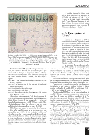 33
Este texto de Pérez Mosquera habría que matizarlo un
poco, en el sentido de que “las líneas extranjeras” que
hacían escala en Tánger no “seguían a Valencia y Barce-
lona”: para dejarlo en su sitio justo, señalo los servicios de
Air France durante nuestra Guerra Civil afectando a
España:
Línea 491: París-Toulouse-Barcelona-Alicante-Orán-Fez-
Rabat-Casablanca.
Línea 492: Continuación de la anterior, Casablanca-
Dakar-Sudamérica.
Línea 493: Marsella-(Fornells)-Argel.
Línea 495: Marsella-Barcelona.
Línea 497: París-Toulouse-Barcelona-Valencia (de febrero
1937 a enero 1939).
Al terminar nuestra Guerra Civil Air France dejó de
tocar en suelo español. Ni siquiera fue autorizada a sobre-
volarlo. Hasta el punto de que para acceder a Lisboa, Air
France hubo de inaugurar el 16/12/1939 un servicio Mar-
sella-Orán-Tánger-Lisboa. Fue efímero ya que por razo-
nes bélicas hubo de suspenderse en mayo de 1940.
El Gobierno de Franco no perdonó a Air France sus
servicios a la República, pese a las conversaciones que
mantendrían en 1939/1942 sin resultado positivo. AF
solicitaba sobrevolar e incluso escalar en la Península y el
Sahara español así como utilizar el aeródromo de Tánger,
de cuyas instalaciones se consideraba propietaria. España
necesitaba sobrevolar el Marruecos francés en sus vuelos a
Canarias y alguna otra concesión respecto a Guinea Ecua-
torial.
La realidad fue que las últimas esca-
las de AF se realizaron, en Barcelona, el
23/1/39, en Alicante, el 7/4/39 y en
Tánger, el 5/8/36. Para la continuidad
de la “Ligne Mermoz” hubieron de uti-
lizar aviones Dewoitine 338 de mayor
autonomía de vuelo, en el recorrido de
Toulouse a Lecignan y Orán 10
.
4. La línea española de
“Iberia”
Cuando el 14 de junio de 1940 se
consumó la ocupación española de Tán-
ger, sólo escalaba allí la línea portuguesa
Casablanca-Tánger-Lisboa. El correo
aéreo español se cursaba desde la vecina
Tetuán. A partir de entonces, la línea
1201 de Iberia que volaba Palma-Barce-
lona-Madrid-Sevilla-Tetuán, intercaló
entre Sevilla y Tetuán la nueva escala de
Tánger. En 1941/42 Iberia reorganizó
varias veces sus líneas y el recorrido de la
1201 quedó Madrid-Sevilla-Tánger-
Tetuán-Melilla.
Al suspender Iberia todos sus vuelos
en 1943 por falta de combustible (con-
cretamente en esta línea el 23 de marzo), seguía con el
mismo itinerario. Tras facilitar los Estados Unidos gasoli-
na de aviones, hacia noviembre siguiente se reanudó el
servicio de carácter diario, Madrid-Sevilla-Tánger-
Tetuán11
.
Este enlace con Madrid fue de gran trascendencia. Tán-
ger, con legaciones de todos los países en guerra, generaba
continuos viajes de diplomáticos, espías, negociantes, etc.
Para ponernos en aquella situación he acotado algunos
párrafos de lo que cuenta el profesor Carlton J. Hayes,
que fue embajador de los EE. UU. en Madrid de 1942 a
1945, en su “Misión de guerra en España” 12
:
“Las líneas de IBERIA nos eran de gran utilidad. La de
Madrid a Lisboa la empleaban constantemente nuestros correos
para hacer los enlaces con el Clipper trasatlántico de la Pan
American. La importancia de la línea Madrid-Sevilla-Tánger
también era grande; reducía de 48 a 5 el número de horas entre
la Embajada y la Legación de Tánger, y era imprescindible
mantener este estrecho contacto…” (Pág. 178)
“Añadí como condición adicional para que nosotros pro-
porcionásemos gasolina a la Compañía Iberia, que España
nos facilitase el control del tráfico de pasajeros en la línea
entre Tánger y la Península. Tenía el Eje numerosos agentes
en Tánger que informaban sobre nuestras operaciones milita-
res en África del Norte, efectuando viajes a Sevilla o Madrid
para comunicarse con la Embajada alemana o con la Gesta-
po. Permitiéndoles venir a la Península y no dejándoles regre-
sar, nos sería fácil contrarrestar y detener el espionaje e
influencia del Eje en Marruecos. (Pág. 200)
Fechador circular TANGER * 17 ABR 38 en carta aérea a Madrid en plena
Guerra Civil. Etiqueta verdosa ESPAÑA/CORREO AEREO. Franqueo con
6 sellos de 15c de la serie de 1937 y 5c de la de 1933, en total, 95c (45+50).
Censurada en Barcelona. Vuelos de Aero Portuguesa Tánger-Casablanca
y de Air France, Casablanca-Orán-Alicante-Barcelona, antes de seguir
por tierra a Madrid.
 