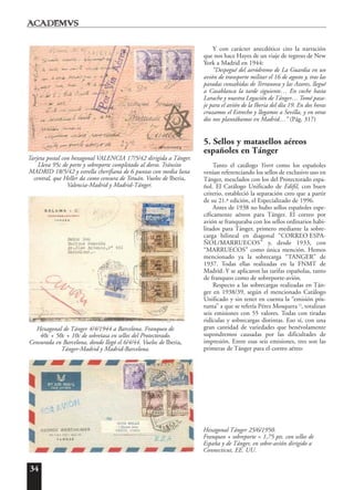 34
Y con carácter anecdótico cito la narración
que nos hace Hayes de un viaje de regreso de New
York a Madrid en 1944:
“Despegué del aeródromo de La Guardia en un
avión de transporte militar el 16 de agosto y, tras las
paradas consabidas de Terranova y las Azores, llegué
a Casablanca la tarde siguiente… En coche hasta
Larache y nuestra Legación de Tánger… Tomé pasa-
je para el avión de la Iberia del día 19. En dos horas
cruzamos el Estrecho y llegamos a Sevilla, y en otras
dos nos plantábamos en Madrid…” (Pág. 317)
5. Sellos y matasellos aéreos
españoles en Tánger
Tanto el catálogo Yvert como los españoles
venían referenciando los sellos de exclusivo uso en
Tánger, mezclados con los del Protectorado espa-
ñol. El Catálogo Unificado de Edifil, con buen
criterio, estableció la separación creo que a partir
de su 21.ª edición, el Especializado de 1996.
Antes de 1938 no hubo sellos españoles espe-
cíficamente aéreos para Tánger. El correo por
avión se franqueaba con los sellos ordinarios habi-
litados para Tánger, primero mediante la sobre-
carga bilineal en diagonal “CORREO ESPA-
ÑOL/MARRUECOS” y, desde 1933, con
“MARRUECOS” como única mención. Hemos
mencionado ya la sobrecarga “TANGER” de
1937. Todas ellas realizadas en la FNMT de
Madrid. Y se aplicaron las tarifas españolas, tanto
de franqueo como de sobreporte-avión.
Respecto a las sobrecargas realizadas en Tán-
ger en 1938/39, según el mencionado Catálogo
Unificado y sin tener en cuenta la “emisión pós-
tuma” a que se refería Pérez Mosquera 13
, totalizan
seis emisiones con 55 valores. Todas con tiradas
ridículas y sobrecargas distintas. Eso sí, con una
gran cantidad de variedades que benévolamente
supondremos causadas por las dificultades de
impresión. Entre esas seis emisiones, tres son las
primeras de Tánger para el correo aéreo:
Tarjeta postal con hexagonal VALENCIA 17/5/42 dirigida a Tánger.
Lleva 95c de porte y sobreporte completado al dorso. Tránsito
MADRID 18/5/42 y estrella cherifiana de 6 puntas con media luna
central, que Heller da como censura de Tetuán. Vuelos de Iberia,
Valencia-Madrid y Madrid-Tánger.
Hexagonal de Tánger 4/4/1944 a Barcelona. Franqueo de
40c + 50c + 10c de sobretasa en sellos del Protectorado.
Censurada en Barcelona, donde llegó el 6/4/44. Vuelos de Iberia,
Tánger-Madrid y Madrid-Barcelona.
Hexagonal Tánger 25/6/1950.
Franqueo + sobreporte = 1,75 pts. con sellos de
España y de Tánger, en sobre-avión dirigido a
Connecticut, EE. UU.
 
