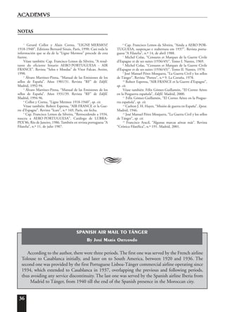 36
NOTAS
1
Gerard Collot y Alain Cornu, “LIGNE MERMOZ
1918-1940”. Editions Bernard Sinais, París, 1990. Casi toda la
información que se da de la “Ligne Mermoz” procede de esta
fuente.
Véase también: Cap. Francisco Lemos da Silveira, “A resul-
tante do eficiente binario AERO PORTUGUESA - AIR
FRANCE”. Revista “Selos e Moedas” de Vitor Falcao, Aveiro,
1990.
2
Álvaro Martínez-Pinna, “Manual de las Emisiones de los
sellos de España”. Años 1901/31. Revista “RF” de Edifil.
Madrid, 1992-94.
3
Álvaro Martínez-Pinna, “Manual de las Emisiones de los
sellos de España”. Años 1931/39. Revista “RF” de Edifil.
Madrid, 1994-96.
4
Collot y Cornu, “Ligne Mermoz 1918-1940”, op. cit.
Véase también: Robert Esperou, “AIR FRANCE et la Gue-
rre d’Espagne”. Revista “Icare”, n.º 169, París, sin fecha.
5
Cap. Francisco Lemos da Silveira, “Retrocedendo a 1934,
nasceu a AERO PORTUGUESA”. Catálogo de LUBRA-
PEX’86, Río de Janeiro, 1986. También en revista portuguesa “A
Filatelia”, n.º 11, de julio 1987.
6
Cap. Francisco Lemos da Silveira, “Ainda a AERO POR-
TUGUESA, suspençao e reabertura em 1937”. Revista portu-
guesa “A Filatelia”, n.º 14, de abril 1988.
7
Michel Colas, “Censures et Marques de la Guerre Civile
d’Espagne et de ses suites (1936/45)”. Tomo I. Nantes, 1969.
8
Michel Colas, “Censures et Marques de la Guerre Civile
d’Espagne et de ses suites (1936/45)”. Tomo II. Nantes, 1970.
9
José Manuel Pérez Mosquera, “La Guerra Civil y los sellos
de Tánger”. Revista “Porteo”, n.º 9. La Coruña, 1978.
10
Robert Esperou, “AIR FRANCE et la Guerre d’Espagne”,
op. cit.
Véase también: Félix Gómez-Guillamón, “El Correo Aéreo
en la Posguerra española”, Edifil. Madrid, 2000.
11
Félix Gómez-Guillamón, “El Correo Aéreo en la Posgue-
rra española”, op. cit.
12
Carlton J. H. Hayes, “Misión de guerra en España”. Epesa.
Madrid, 1946.
13
José Manuel Pérez Mosquera, “La Guerra Civil y los sellos
de Tánger”, op. cit.
14
Francisco Aracil, “Algunas marcas aéreas más”. Revista
“Crónica Filatélica”, n.º 191. Madrid, 2001.
A
According to the author, there were three periods. The first one was served by the French airline
Tolouse to Casablanca initially, and later on to South America, between 1920 and 1936. The
second one was provided by the first Portuguese Lisboa-Tánger commercial airline operating since
1934, which extended to Casablanca in 1937, overlapping the previous and following periods,
thus avoiding any service discontinuity. The last one was served by the Spanish airline Iberia from
Madrid to Tánger, from 1940 till the end of the Spanish presence in the Moroccan city.
SPANISH AIR MAIL TO TÁNGER
By José María Ortuondo
 