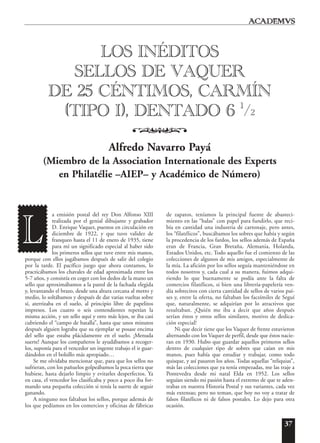 37
a emisión postal del rey Don Alfonso XIII
realizada por el genial dibujante y grabador
D. Enrique Vaquer, puestos en circulación en
diciembre de 1922, y que tuvo validez de
franqueo hasta el 11 de enero de 1935, tiene
para mí un significado especial al haber sido
los primeros sellos que tuve entre mis manos,
porque con ellos jugábamos después de salir del colegio
por la tarde. El pacífico juego que ahora contamos, lo
practicábamos los chavales de edad aproximada entre los
5-7 años, y consistía en coger con los dedos de la mano un
sello que aproximábamos a la pared de la fachada elegida
y, levantando el brazo, desde una altura cercana al metro y
medio, lo soltábamos y después de dar varias vueltas sobre
sí, aterrizaba en el suelo, al principio libre de papelitos
impresos. Los cuatro o seis contendientes repetían la
misma acción, y un sello aquí y otro más lejos, se iba casi
cubriendo el “campo de batalla”, hasta que unos minutos
después alguien lograba que su ejemplar se posase encima
del sello que estaba plácidamente en el suelo. ¡Menuda
suerte! Aunque los compañeros le ayudábamos a recoger-
los, suponía para el vencedor un ingente trabajo el ir guar-
dándolos en el bolsillo más apropiado…
Se me olvidaba mencionar que, para que los sellos no
sufrieran, con los pañuelos golpeábamos la poca tierra que
hubiese, hasta dejarlo limpio y evitarles desperfectos. Ya
en casa, el vencedor los clasificaba y poco a poco iba for-
mando una pequeña colección si tenía la suerte de seguir
ganando.
A ninguno nos faltaban los sellos, porque además de
los que pedíamos en los comercios y oficinas de fábricas
de zapatos, teníamos la principal fuente de abasteci-
miento en las “balas” con papel para fundirlo, que reci-
bía en cantidad una industria de cartonaje, pero antes,
los “filatélicos”, buscábamos los sobres que había y según
la procedencia de los fardos, los sellos además de España
eran de Francia, Gran Bretaña, Alemania, Holanda,
Estados Unidos, etc. Todo aquello fue el comienzo de las
colecciones de algunos de mis amigos, especialmente de
la mía. La afición por los sellos seguía manteniéndose en
todos nosotros y, cada cual a su manera, fuimos adqui-
riendo lo que buenamente se podía ante la falta de
comercios filatélicos, si bien una librería-papelería ven-
día sobrecitos con cierta cantidad de sellos de varios paí-
ses y, entre la oferta, no faltaban los facsímiles de Seguí
que, naturalmente, se adquirían por lo atractivos que
resultaban. ¡Quién me iba a decir que años después
serían éstos y otros sellos similares, motivo de dedica-
ción especial!
Ni que decir tiene que los Vaquer de frente estuvieron
alternando con los Vaquer de perfil, desde que éstos nacie-
ran en 1930. Hubo que guardar aquellos primeros sellos
dentro de cualquier tipo de sobres que caían en mis
manos, pues había que estudiar y trabajar, como todo
quisque, y así pasaron los años. Todas aquellas “reliquias”,
más las colecciones que ya tenía empezadas, me las traje a
Pontevedra desde mi natal Elda en 1952. Los sellos
seguían siendo mi pasión hasta el extremo de que te aden-
trabas en nuestra Historia Postal y sus variantes, cada vez
más extensas; pero no teman, que hoy no voy a tratar de
falsos filatélicos ni de falsos postales. Lo dejo para otra
ocasión.
LOS INÉDITOS
SELLOS DE VAQUER
DE 25 CÉNTIMOS, CARMÍN
(TIPO I), DENTADO 6 1
/2
o
Alfredo Navarro Payá
(Miembro de la Association Internationale des Experts
en Philatélie –AIEP– y Académico de Número)
L
 