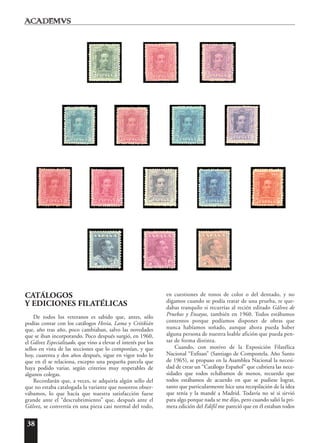 38
CATÁLOGOS
Y EDICIONES FILATÉLICAS
De todos los veteranos es sabido que, antes, sólo
podías contar con los catálogos Hevia, Lama y Critikián
que, año tras año, poco cambiaban, salvo las novedades
que se iban incorporando. Poco después surgió, en 1960,
el Gálvez Especializado, que vino a elevar el interés por los
sellos en vista de las secciones que lo componían, y que
hoy, cuarenta y dos años después, sigue en vigor todo lo
que en él se relaciona, excepto una pequeña parcela que
haya podido variar, según criterios muy respetables de
algunos colegas.
Recordarán que, a veces, se adquiría algún sello del
que no estaba catalogada la variante que nosotros obser-
vábamos, lo que hacía que nuestra satisfacción fuese
grande ante el “descrubrimiento” que, después ante el
Gálvez, se convertía en una pieza casi normal del todo,
en cuestiones de tonos de color o del dentado, y no
digamos cuando se podía tratar de una prueba, te que-
dabas tranquilo si recurrías al recién editado Gálvez de
Pruebas y Ensayos, también en 1960. Todos estábamos
contentos porque podíamos disponer de obras que
nunca habíamos soñado, aunque ahora pueda haber
alguna persona de nuestra loable afición que pueda pen-
sar de forma distinta.
Cuando, con motivo de la Exposición Filatélica
Nacional “Exfisan” (Santiago de Compostela, Año Santo
de 1965), se propuso en la Asamblea Nacional la necesi-
dad de crear un “Catálogo Español” que cubriera las nece-
sidades que todos echábamos de menos, recuerdo que
todos estábamos de acuerdo en que se pudiese lograr,
tanto que particularmente hice una recopilación de la idea
que tenía y la mandé a Madrid. Todavía no sé si sirvió
para algo porque nada se me dijo, pero cuando salió la pri-
mera edición del Edifil me pareció que en él estaban todos
 