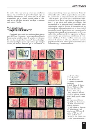 39
los sueños míos y de tantos y tantos que pensábamos
igual, y hoy, el desvelo de quienes lo dirigen, sigue en
aumento convirtiéndose, en el actual 2002, en una obra
extraordinaria que se extiende a cuatro tomos en color,
cada vez con más datos necesarios para llegar a condensar
toda nuestra Filatelia.
VOLVAMOS AL
“VAQUER DE FRENTE”
Como todo aquel que se precie de coleccionar los clá-
sicos del Primer Centenario y su correspondiente Historia
Postal, sentía verdadero deseo de ampliar mi colección.
Por eso, si al principio iba a “modiño”, después los adqui-
ría casi a “paso ligero”, por el largo camino que tenía por
delante para recorrer, entre los que se encontraban los
variados matasellos y marcas que, sin tener el destino de
obliterar los sellos, también se aprovechaban para anular-
los, como vemos en los que mostramos. Los interesantes
“saltos de peine”, que hacían que el sello fuese más estre-
cho o más ancho por los caprichos de la máquina de per-
forar. Y es que tenían tanto trabajo, que cualquier cosa
que sucediese en su manipulación era hasta cierto punto
comprensible, como los defectos de impresión con sus
entintamientos, o los descentrados, sean en forma vertical
como en horizontal; si no teníamos para entretenernos, la
máquina impresora de la serie y numeración en el reverso
de los sellos, también tiene dobles impresiones en algunos
casos, como los que mostramos, y por último el de 2 cén-
timos calcado en el dorso. También existe una buena
selección de pruebas de color, etc. Ofrecemos aquí una
pequeña muestra de la extensa gama de variantes que se
dan en esta larga e interesante emisión.
1 y 2: “T” de Tasa;
3: “O” de porteo;
4 al 6: Reclamados;
7: CERTIFICADO sobre
fragmento;
8 al 12: Marcas de Vapores
Correo: “Mallorca”, “Rey
Jaime I”, “Ciudad de
Cádiz”, “León XIII” y
“Fella”, motonave italiana;
13 al 20: sellos con “salto de
peine”: desde estrecho a muy
ancho;
21: impresión defectuosa;
22 al 28: muy descentrados;
29 al 31: con numeración
doble en el reverso;
32: sello calcado en el reverso.
(El “salto de peine” más
estrecho mide 18,5 m/m de
ancho –nº 13– y el más
ancho, el nº 20, tiene
26 m/m; el sello normal es de
22 m/m, aproximadamente.)
 