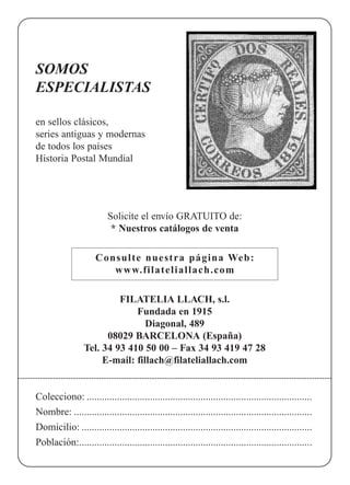 SOMOS
ESPECIALISTAS
en sellos clásicos,
series antiguas y modernas
de todos los países
Historia Postal Mundial
Solicite el envío GRATUITO de:
* Nuestros catálogos de venta
Consulte nuestra página Web:
www.filateliallach.com
FILATELIA LLACH, s.l.
Fundada en 1915
Diagonal, 489
08029 BARCELONA (España)
Tel. 34 93 410 50 00 – Fax 34 93 419 47 28
E-mail: fillach@filateliallach.com
Colecciono: .........................................................................................
Nombre: ..............................................................................................
Domicilio: ...........................................................................................
Población:............................................................................................
 