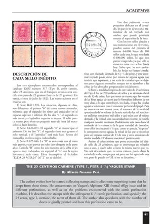 41
DESCRIPCIÓN DE
CADA SELLO INÉDITO
Los tres ejemplares encontrados corresponden al
catálogo Edifil número 317 (Tipo I), color carmín,
valor 25 céntimos, que era el franqueo de una carta sen-
cilla con peso de 25 gramos (hoy es de 20 gramos). En
venta, el mes de julio de 1923. Las numeraciones en el
reverso son:
1) Serie B.611.376. Los números, algunos de ellos,
son diferentes: el primer “6” de trazos curvos normales,
mientras que el segundo los tiene casi cuadrados en el
espacio superior e inferior. De los dos “1”, el segundo es
más corto, y el apéndice superior es mayor. El sello pare-
ce nuevo, pero tiene un pequeño resto de tinta del mata-
sellos al lado derecho.
2) Serie B.616.071. El segundo “6” es mayor que el
primero. De los dos “1”, el segundo tiene más grueso el
palo vertical, y el “apéndice” está más bajo. Restos del
matasellos en tinta negra, indescifrable.
3) Serie B.675.046. La “B” es más corta con el trazo
más grueso, y casi parece un ocho (por desgaste en la parte
alta). Tanto la “B” como los seis números de la cifra se les
aprecia muy trabajados, en especial el “4” con la rayita
horizontal más corta. Lleva incompleto el fechador
“ELDA 29 AGO.24” (el “2” no es visible).
Los dos primeros tienen
pequeños defectos en el denta-
do, lo que no es de extrañar tra-
tándose de un trepado tan
ancho, que puede producir
roturas al separarlos de la hoja.
Con los tres sellos citados y
sus numeraciones en el reverso,
pueden sumar del primero al
tercero 64.000 hojas de 100
sellos cada una, lo que nos daría
6.400.000 sellos, lo que nos
parece exagerado ya que sólo se
conocen estos tres sellos, hasta
hoy. Salvo que, lo más proba-
ble, las hojas no fueran correla-
tivas con el citado dentado de 6 y 1
/2 de peine, y este anor-
mal trepado pudo darse por rotura de alguna aguja que
tendría que repararse, y no sería de extrañar que se deja-
sen pasar algunas anomalías aunque no se ajustaban a las
cifras de los dentados programados inicialmente.
Si bien la totalidad impresa de este valor de 25 céntimos
del Tipo I fue de 700 millones de sellos y su dentado oficial
era de 13 de peine, hay que tener en cuenta que las roturas
de las finas agujas de acero que lo formaban debieron de ser
muy altas, a lo que contribuyó, sin duda, el que las citadas
agujas se calentasen con el constante perforar del papel. Para
no marearnos con tantos ceros, el resumen de la totalidad
aproximada de los valores de la serie sería de dos mil setecien-
tos millones setecientos mil sellos y casi todos con el mismo
dentado, y la verdad, con esa cantidad tan enorme, es posible
cualquier desastre mecánico. Posiblemente esta causa fuese el
resultado de la existencia de la gran variedad de dentados,
entre ellos los citados 6 y 1
/2 que, como se aprecia, “su peine”
lo componen menos agujas, la mitad de las que se necesitan
para un trepado normal de 13 de esta y otras emisiones de
similar medida. El “desastre mecánico” pudo ocurrir.
Animo al coleccionista que posea existencias del cita-
do sello de 25 céntimos, que se entretenga en mirarlos
uno a uno, y quién sabe si tiene la misma suerte que yo.
No está descartado que, en otros valores, pueda darse la
variedad citada, aunque por mi parte no fui agraciado esta
vez, pero lo puede ser Ud. si no se desanima.
The author evokes how he started collecting stamps and studies some surprising items that he
keeps from those times. He concentrates on Vaquer’s Alphonse XIII frontal effigy issue and its
different perforations, as well as on the problems encountered with the comb perforation
machine. He describes the stamps with the infrequent 6 1
/2 comb perforation, and specially the
25 cents, type I, carmine, the rarest of them all. The author also speculates with the number of
sheets originally printed and how this perforation came to be.
THE 25 CENTIMOS CARMINE (TYPE 1, PERF. 6 1
/2) VAQUER STAMP
By Alfredo Navarro Payá
 