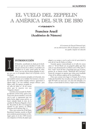43
INTRODUCCIÓN
El hombre, asombrado sin duda por la facili-
dad con que las aves elevaban el vuelo, vola-
ban por encima de su cabeza y se posaban con
facilidad en el suelo, sintió ganas de volar.
Ícaro, con sus alas de pluma pegadas al cuer-
po con cera, es el ejemplo clásico de la leyenda o de la
mitología.
Pero no sólo encontramos ejemplos en la leyenda, sino
que también existen en la realidad. Así tenemos a Leonar-
do da Vinci, que realizó estudios teóricos –ignoramos si
alguno llegó a ser una realidad, aunque efímera– para
lograr volar. Así aparece recogido en
un sello de Italia n.º 26 de correo
aéreo que lo muestra con una
“máquina volante”.
Coetáneo de Leonardo fue Rodri-
go Alemán (1470-1542), quien cons-
truyó unas alas de alambre y recia tela
con la cual –y suponemos que tras
haber hecho algún ensayo previo– se
lanzó volando desde la torre de la
catedral de Plasencia llegando a buen
fin. Recuerdo de ello es el aerograma
español en que aparece un dibujo
ilustrativo de la hazaña (Fig. 1).
Otro caso curioso fue el del Padre
Bartolomé Gusmão, nacido en Brasil
pero residente posteriormente en Por-
tugal, quien en el año 1709 inventó
una máquina en forma de pájaro que
adaptó a su cuerpo y con la cual se tiró al vacío desde la
torre de la Casa de Indias en Lisboa.
Gusmão aparece inmortalizado en el sello de correo
aéreo n.º 46 de Brasil con un pequeño globo que hizo
volar en una demostración en Palacio ante el Rey João V.
Este “vuelo” sirvió de base a Saramago para que el prota-
gonista de su famosa novela “Memorial del Convento”
tratara de conseguir un aparato que volara, pero insuflado
a base de los últimos suspiros de los moribundos.
Otro caso curioso tuvo lugar en Turquía. En la Torre
Gálata de Estambul, hay una placa que recuerda que en el
siglo XV hubo un turco que, con unas alas adosadas a su
cuerpo, se lanzó desde la misma y logró cruzar el Bósforo.
EL VUELO DEL ZEPPELIN
A AMÉRICA DEL SUR DE 1930
o
Francisco Aracil
(Académico de Número)
A la memoria de Pascual Domenech que,
con sus observaciones sobre los franqueos y destinos,
me ayudó a mejorar mi colección
I
Fig. 1
 
