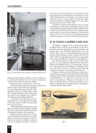 44
El Sultán, admirado por su ingenio, le dio una importan-
te cantidad de monedas de oro, al mismo tiempo que,
temeroso de tal osadía, lo desterró a Argelia.
Precursores más recientes fueron, entre otros:
– El francés Clement Ader que construyó un aparato con
motor de vapor y alas en forma de murciélago,
con el que logró remontarse del suelo. Poste-
riormente construyó el denominado “Avión
III”, con el que consiguió volar y, además, que
este nombre fuera adoptado por Francia y
otros países para las máquinas voladoras.
– El alemán Otto Lilienthal, con unos
planeadores de su invención a base de juegos
de alas, que murió en 1896 a consecuencia
de uno de sus ensayos.
– El brasileño Santos Dumont que con un
globo aerostático de forma alargada y dotado
con motor y hélice dio la vuelta a la torre Eif-
fel, causando el asombro de los parisinos.
Dejando aparte los pioneros de la avia-
ción, nos limitaremos brevemente a los Zep-
pelines. Ferdinand de Zeppelin, Conde de
Zeppelin, partiendo de estudios y experien-
cias con los globos aerostáticos, construyó
una nave con motor y dirección, con la que hizo su pri-
mer transporte de correspondencia en Alemania en el año
1908. Posteriormente fue dotando a las mismas de más
adelantos técnicos y mayor potencia y estructura rígida,
siendo la más famosa la denominada LZ 127, que realizó
más de 360 vuelos entre 1928 y 1937.
Contaba con camarotes individuales, como si se trata-
ra de buques, e incluso tenían una pequeña cocina en cada
uno para poder prepararse alguna comida o bebida calien-
te. Ello fue motivo de que el número de tripulantes para
poder atender el servicio de los pasajeros se incrementara
mucho. Así el LZ 127 contaba con 43 tripulantes para un
total de 22 pasajeros, en su viaje a América del Sur (Fig. 2).
II. EL VUELO A AMÉRICA DEL SUR
El Zeppelin, en algunas de sus versiones, había realiza-
do algunos viajes a América, pero limitada a la del Norte,
por encontrarse ésta más próxima a las costas europeas. Así
tenemos que el LZ 126 había realizado viajes en el año
1924 y 1925, y el LZ 127, más perfeccionado y con mayor
potencia había realizado un viaje a América del Norte en
1928 y 1929, consiguiendo en este último año su proeza de
dar la vuelta al mundo del 7 de agosto al 4 de septiembre.
Esto motivó el deseo de volar a América del Sur por
primera vez. A principios de 1930 editó unas tarjetas ilus-
tradas con la fotografía del LZ 127 anunciando el recorri-
do a realizar que era Friedrichshafen, Pernambuco, Bue-
nos Aires, Río de Janeiro y Lakehurst, para desde allí
emprender el regreso, y omitiendo a Sevilla (Fig. 3).
El viaje se realizó en el año 1930, pero con un recorri-
do distinto que consistió en Friedrichshafen, Sevilla, Per-
nambuco, Río de Janeiro, Pernambuco, Lakehurst, Sevilla
y Friedrichshafen, y se realizó del 18 de mayo al 6 de
junio, en que regresó a Alemania. El itinerario con sus
horas de llegada, salida y kilómetros recorridos que se
indica a continuación está tomado del libro “El Zeppelin”
de Felipe Sánchez (Gijón 1982).
Fig. 2. Cocina eléctrica de uno de los camarotes del LZ 127.
Fig. 3
 