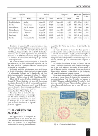 45
Fiándonos en la exactitud de los anteriores datos, es de
destacar la diferencia de kilómetros en el mismo recorrido
a la ida que a la vuelta. Así Friedrichshafen-Sevilla voló
2.612 km, y al regreso lo hizo sólo en 2.114. Y el de Per-
nambuco a Río de Janeiro representa 2.404, mientras que
el retorno es de 2.086 km solamente. Ello puede deberse
a la existencia de condiciones climatológicas que fuerzan
a hacer algún desvío.
En cuanto a la velocidad del Zeppelin es de señalar
que mientras en casi todos los trayectos supera los 100 km
por hora, en el de Pernambuco-Río de Janeiro apenas
alcanza los 76 km por hora.
Habíamos señalado anteriormente que participaron
en el viaje 22 pasajeros. Ahora queremos destacar, gracias
a la información facilitada por el filatélico D. José Luis
Acebes, que uno de los viajeros era el Infante D. Alfonso
de Orleans y Borbón, primo de S.M. Don Alfonso XIII.
El día 22 de mayo el Infante dirigió una tarjeta al
General D. Alfredo Kindelán, a la sazón Jefe Superior de
la Aviación Española. En ella le comunica lo siguiente:
“Querido Kindelán. Estamos a unas 3 horas de Pernam-
buco en donde irá al correo esta postal. El viaje es como-
dísimo. Cariñosos recuerdos a toda su
familia. Su afmo. Alfonso” (Fig. 4).
La tarjeta lleva el matasellos de a
bordo del día 22 de mayo, la marca espe-
cial del correo alemán y el matasellos,
que creemos de Pernambuco, de fecha
27 de mayo, por lo que debió ser entre-
gada al correo brasileño en la segunda
escala del Zeppelin.
III. EL CORREO POR
ZEPPELIN
El Zeppelin inició su transporte de
correspondencia en un vuelo del año
1908, arrojando unas sacas de correspon-
dencia en Alemania. Al ir ampliando
los vuelos al exterior y posteriormente
a América del Norte fue creciendo la popularidad del
Zeppelin.
Al objeto de obtener el mayor beneficio posible, el
Conde Zeppelin había creado una sociedad denominada
“Luftschiff Eau Zeppelin GmgH”1
, que se encargaba de
contratar con las diversas administraciones postales el
transporte de la correspondencia mediante el pago de una
elevada cantidad, que las Administraciones cargaban al
público.
En cuanto al correo en el vuelo a América del Sur,
vamos a distinguir en nuestro breve trabajo cuatro aspec-
tos: el que viene a España procedente de otros países, el
que de España se dirige a América, el que procedente de
América llega a España y, por último, el que de España
sale para Alemania en el viaje de retorno.
Es de destacar que todos los envíos postales (limitados
a tarjetas y cartas) llevan la inscripción manuscrita o
mecanografiada de “Mit Graf Zeppelin bis Spanien (o
Sevilla)”, “Flugpost mit Luftschiff Graf Zeppelin”, o simi-
lares por exigirlo Correos. Algunos incluso utilizan una
estampilla privada indicando que se trata del vuelo por
Zeppelin.
Trayectos Salidas Llegadas Duración Distancia
del Kms.
Desde Hasta Fechas Horas Fechas Horas viaje
Friedrichshafen Sevilla Mayo 18 17,17 Mayo 19 18,49 25 h 32 m 2.612
Sevilla Pernambuco Mayo 20 09,28 Mayo 22 23,20 61 h 52 m 6.373
Pernambuco Río de Janeiro Mayo 24 03,59 Mayo 25 11,25 31 h 26 m 2.404
Río de Janeiro Pernambuco Mayo 25 12,40 Mayo 26 12,42 24 h 02 m 2.086
Pernambuco Lakehurst Mayo 28 15,06 Mayo 31 12,25 69 h 19 m 7.487
Lakehurst Sevilla Junio 03 03,12 Junio 05 17,03 61 h 51 m 6.390
Sevilla Friedrichshafen Junio 05 18,25 Junio 06 19,21 24 h 56 m 2.114
Fig. 4. (Cortesía José Luis Acebes)
 