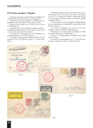 46
A) Correo europeo a España
Los países que remiten correspondencia a España en el
vuelo de 1930 a América del Sur, son los siguientes:
a) Alemania. Los envíos postales se centralizan en Frie-
drichshafen, de donde salen el 18 de mayo a Sevilla.
El porte de una tarjeta es de 1 DM y el de una carta
de 2 DM (Fig. 5).
b) Austria. Los envíos estudiados de pliegos postales a
Friedrichshafen llevan fecha de 8 de mayo, lo que mues-
tra el carácter previsor de los austriacos.
Las tarjetas son franqueadas con 1,70 Shillings y las
cartas, extrañamente, con 3,60 S (Fig. 6).
c) Dantzig. Los envíos tienen fecha del 13 de mayo. El
franqueo es de 1,50 Gulden la tarjeta, y 3 G las cartas
(Fig. 7).
d) Holanda. Aquí los envíos examinados llevan como
última fecha la del 15 de mayo. Las tarjetas se franquean
con 62 y 1/2 céntimos de Gulden, suponiendo que las
cartas devenguen el doble, aunque no lo hemos podido
comprobar (Fig. 8).
e) Liechtenstein. El correo dirigido a Friedrichshafen
para su transporte por el Zeppelin lleva como última fecha
la del 15 de mayo.
Las tarjetas se franquean con 1,35 FS y las cartas
devengan, como era habitual, doble franqueo.
Presentamos una tarjeta postal con llegada a Sevilla
para desde allí retornar a Vaduz (Fig. 9).
f) Sarre. La correspondencia examinada tiene fecha
del 14 de mayo.
Las tarjetas son franqueadas con 7’- F y las cartas exa-
minadas, extrañamente, llevan 12,50 F (Fig. 10).
Fig. 5
Fig. 7
Fig. 6
 