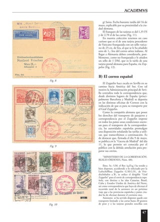 47
g) Suiza. Fecha bastante tardía del 16 de
mayo, explicable por su proximidad a la ciu-
dad alemana.
El franqueo de las tarjetas es del 1,35 FS
y de 2,70 el de las cartas (Fig. 11).
En nuestra colección tenemos un caso
curioso que es el de una tarjeta procedente
de Vaticano franqueada con un sello vatica-
no de 25 cts. de lira, al que se le ha añadido
otro de 1,- lira del correo aéreo italiano. Al
llegar a Alemania deben considerarla, posi-
blemente, como no franqueada y le añaden
un sello de 1 DM, que es la tarifa de una
tarjeta postal alemana para España, vía Zep-
pelin (Fig. 12).
B) El correo español
El Zeppelin hace escala en Sevilla en su
camino hacia América del Sur. Con tal
motivo la Administración principal de Sevi-
lla centraliza toda la correspondencia que,
desde distintos lugares de España (princi-
palmente Barcelona y Madrid) se deposita
en las distintas oficinas de Correos con la
indicación de que es para su transporte por
el Graf Zeppelin.
Como la compañía alemana que posee
los derechos del transporte de pasajeros y
correspondencia por el Zeppelin impone
en todos los países unas condiciones onero-
sas para el transporte de la corresponden-
cia, las autoridades españolas promulgan
una disposición señalando las tarifas a utili-
zar, que transcribimos a continuación. Es
de destacar que, firmada el día 9 de mayo,
se publica en la “Gaceta de Madrid” del día
11, lo que permite ser conocida por el
público con la debida antelación para pre-
parar sus envíos.
“MINISTERIO DE LA GOBERNACIÓN.
REALES ÓRDENES, Núm. 484.
Ilmo. Sr.: S.M. el Rey (q.D.g.) ha tenido a
bien disponer, accediendo a lo solicitado por la
Luftschiffbau Zeppelin G.M.G.H., de Frie-
drichshafen a.’B., se utilice el dirigible “Graf
Zeppelin” para el envío de correspondencia espa-
ñola, con destino a las islas Canarias, Brasil,
Cuba y Estados Unidos de América del Norte,
así como correspondencia que haya de efectuar el
recorrido total de la aeronave en un próximo
viaje que a las provincias españolas y países cita-
dos ha de efectuar durante el corriente mes.
Asimismo se ha servido disponer quede este
transporte limitado a las cartas hasta 20 gramos
de peso y a las tarjetas postales sencillas conFig. 10
Fig. 9
Fig. 8
 