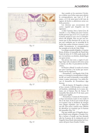 49
Aun cuando en las anteriores Circula-
res se daban unas fechas topes para admitir
la correspondencia, que eran el 17 de
mayo, y el 2 de junio para la del viaje de
regreso, de hecho se admitieron cartas con
fecha posterior.
Los destinos que encontramos del
correo español por Zeppelin son los
siguientes:
a) Islas Canarias, bien a Santa Cruz de
Tenerife o a Las Palmas de Gran Canaria.
Estaba previsto que el LZ 127 a su paso por
Canarias arrojara la saca con la correspon-
dencia allí dirigida. Pero sea por una tor-
menta que le hizo desviarse de su ruta, sea
por una confusión por la oscuridad de la
noche (que ambas versiones constan), o por
ambas circunstancias, la correspondencia
fue arrojada en la isla de Cabo Verde.
Los pliegos postales dirigidos a Canarias
llevan, al dorso, el matasellos de Praia/Cabo
Verde de fecha 21-5-1930 yendo desde allí
por vía marítima a su destino, donde llegan
con gran retraso.
Son piezas muy raras, y según el catá-
logo Sieger sólo circularon 224 entre cartas
y tarjetas, de ellos 12 procedentes de Bar-
celona.
b) Destino a Brasil. La tarifa es la misma
que para Canarias y las escalas que encon-
tramos son las siguientes:
– Pernambuco2
, con llegada el día 23 de
mayo y se entrega la correspondencia dirigi-
da allí, así como la destinada a otras pobla-
ciones o países americanos. Los sobres lle-
van el matasellos de Pernambuco algo
borroso.
– Río de Janeiro. El Zeppelin se desvía
al Sur y recorre 2.404 km para ir a la capi-
tal brasileña, simbolizada en la marca ale-
mana con el famoso Pan de Azúcar. El
matasellos lleva fecha de 25 de mayo, pero
resulta poco legible.
– Pernambuco. Camino de Norteaméri-
ca hace nuevamente escala en este estado el
día 27 de mayo. Se da el caso curioso de que
en el primer viaje se olvidaron de entregar
unos pliegos españoles, que se depositan
este día. Son cartas y tarjetas raras, difíciles
de identificar en ocasiones por lo borroso
del matasellos (Fig. 13).
Hay que señalar que el Zeppelin descar-
ga en Brasil cartas dirigidas a Estados Uni-
dos e incluso a Canadá, que han abonado
sólo las 8 pesetas de la conducción por el
Zeppelin hasta Brasil, ahorrándose las 8 res-
tantes del porte hasta Estados Unidos.Fig. 13
Fig. 12
Fig. 11
 
