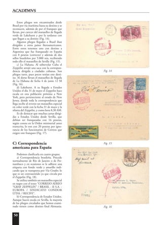 50
Estos pliegos son encaminados desde
Brasil por vía marítima hasta su destino y se
reconocen, además de por el franqueo que
llevan, por carecer del matasellos de llegada
verde de Lakehurst y por la tardanza con
que llegan a su destino (Fig. 14).
Algunos pliegos llegados a Brasil iban
dirigidos a otros países iberoamericanos.
Entre otros tenemos uno con destino a
Argentina que fue franqueado en España
con 8 pesetas (correcto) y además de dos
sellos brasileños por 5.000 reis, recibiendo
todo ello el matasellos de Sevilla (Fig. 15).
c) La Habana. Al sobrevolar Cuba el
Zeppelin arrojó una saca con la correspon-
dencia dirigida a ciudades cubanas. Son
pliegos raros, pues pocos tenían este desti-
no. Al dorso llevan el matasellos de llegada
de La Habana de fecha 4 de junio 12 M
(Fig. 16).
d) Lakehurst. A su llegada a Estados
Unidos el día 31 de mayo el Zeppelin hace
escala en esta población próxima a New
York, pero perteneciente al estado de New
Jersey, donde toda la correspondencia que
llega recibe al reverso un matasellos especial
en color verde con la fecha 31 de mayo y la
silueta del Zeppelin, y como hora 8,30 AM.
Es de destacar que muchas cartas dirigi-
das a Estados Unidos desde Sevilla, que
debían ser franqueadas con 16 pesetas,
según consta en la Orden ministerial antes
transcrita, lo son con 20 pesetas por igno-
rancia de los funcionarios de Correos que
exigen este franqueo (Fig. 17).
C) Correspondencia
americana para España
Podemos clasificarla en cuatro grupos:
a) Correspondencia brasileña. Procede
normalmente de Río de Janeiro o de Per-
nambuco y en ocasiones se le adhiere una
etiqueta con fondo verde y amarillo indi-
cando que se transporta por Vía Condor, lo
que es un contrasentido ya que circula por
el Zeppelin (Fig. 18).
Se utiliza también un matasellos especial
en negro con el texto “CORREIO AEREO
“GRAF ZEPPELIN” / BRASIL - II S.A. -
EUROPA / SINDICATO CONDOR
LTDA. / RECIFE”.
b) Correspondencia de Estados Unidos.
Aunque hacen escala en Sevilla, la mayoría
de los pliegos circulados que hemos exami-
nado tienen como destino final Alemania. Fig. 16
Fig. 15
Fig. 14
 