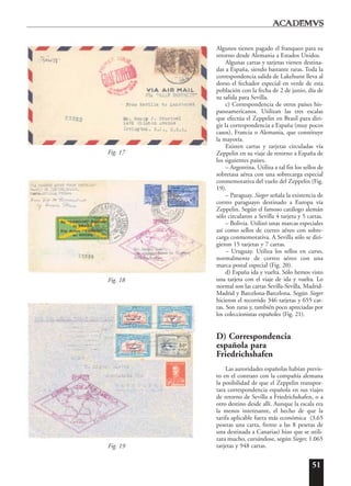 51
Algunos tienen pagado el franqueo para su
retorno desde Alemania a Estados Unidos.
Algunas cartas y tarjetas vienen destina-
das a España, siendo bastante raras. Toda la
correspondencia salida de Lakehurst lleva al
dorso el fechador especial en verde de esta
población con la fecha de 2 de junio, día de
su salida para Sevilla.
c) Correspondencia de otros países his-
panoamericanos. Utilizan las tres escalas
que efectúa el Zeppelin en Brasil para diri-
gir la correspondencia a España (muy pocos
casos), Francia o Alemania, que constituye
la mayoría.
Existen cartas y tarjetas circuladas vía
Zeppelin en su viaje de retorno a España de
los siguientes países.
– Argentina. Utiliza a tal fin los sellos de
sobretasa aérea con una sobrecarga especial
conmemorativa del vuelo del Zeppelin (Fig.
19).
– Paraguay. Sieger señala la existencia de
correo paraguayo destinado a Europa vía
Zeppelin. Según el famoso catálogo alemán
sólo circularon a Sevilla 4 tarjeta y 5 cartas.
– Bolivia. Utilizó unas marcas especiales
así como sellos de correo aéreo con sobre-
carga conmemorativa. A Sevilla sólo se diri-
gieron 15 tarjetas y 7 cartas.
– Uruguay. Utiliza los sellos en curso,
normalmente de correo aéreo con una
marca postal especial (Fig. 20).
d) España ida y vuelta. Sólo hemos visto
una tarjeta con el viaje de ida y vuelta. Lo
normal son las cartas Sevilla-Sevilla, Madrid-
Madrid y Barcelona-Barcelona. Según Sieger
hicieron el recorrido 346 tarjetas y 655 car-
tas. Son raras y, también poco apreciadas por
los coleccionistas españoles (Fig. 21).
D) Correspondencia
española para
Friedrichshafen
Las autoridades españolas habían previs-
to en el contrato con la compañía alemana
la posibilidad de que el Zeppelin transpor-
tara correspondencia española en sus viajes
de retorno de Sevilla a Friedrichshafen, o a
otro destino desde allí. Aunque la escala era
la menos interesante, el hecho de que la
tarifa aplicable fuera más económica (3,65
pesetas una carta, frente a las 8 pesetas de
una destinada a Canarias) hizo que se utili-
zara mucho, cursándose, según Sieger, 1.065
tarjetas y 948 cartas.Fig. 19
Fig. 18
Fig. 17
 