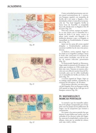 52
Como curiosidad presentamos una tar-
jeta postal norteamericana de 1 centavo,
con franqueo español, con matasellos de
Sevilla del 4 de junio y llegada a Frie-
drichshafen el día 6. Como lleva la inscrip-
ción de “Via Graf Zeppelin Sevilla to
Santa Cruz de Teneriffa” es reexpedida
hacia allí, donde tiene su llegada el día 20
de junio (Fig. 22).
Otra muy curiosa, aunque no españo-
la, es una tarjeta con el matasellos de a
bordo de fecha 6 de junio, escrita en
pleno vuelo cuando está llegando a la
población alemana y que, a su llegada, es
matasellada en Friedrichshafen el mismo
día 6 (Fig. 23).
Junto con las cartas del correo español
dirigidas a Friedrichshafen podemos
encontrar también las de estas otras proce-
dencias.
a) Andorra, correo español. Sieger no
las señala en su magnífico catálogo y hasta
la fecha sólo conocemos la existencia de
cuatro sobres circulados, uno de los cua-
les, de nuestra colección, presentamos
(Fig. 24).
b) Protectorado Español en Marruecos.
Sieger señala la existencia de 20 tarjetas y 20
sobres que circularon en 1930, siendo tam-
bién muy raros. Tenemos en nuestra colec-
ción uno con sellos de nuestra Zona de Pro-
tectorado, pero con los sellos inutilizados
con el matasellos de Sevilla con fecha 2 de
junio (Fig. 25).
c) Correo español de Tánger. Sieger en
su catálogo señala también, casualmente, la
existencia de 20 tarjetas y de 20 sobres.
El de nuestra colección, con marca espe-
cial del Zeppelin, lleva un franqueo total de
4,85 pesetas en lugar de las 3,60 que era el
franqueo correcto (Fig. 26).
IV. MATASELLOS Y
MARCAS POSTALES
Lo normal es que los matasellos utiliza-
dos en los pliegos transportados por el Zep-
pelin sean los propios de las poblaciones de
origen, con las excepciones que veremos a
continuación.
En cuanto a las marcas postales hay que
destacar la gran belleza que suelen tener las
utilizadas en los diversos vuelos del Zeppe-
lin, tanto por la simplicidad y estética de sus
dibujos, como por su variedad de colores:
azul, rojo, verde y violeta.Fig. 22
Fig. 21
Fig. 20
 