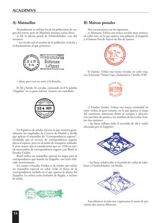 54
A) Matasellos
Normalmente se utilizan los de las poblaciones de ori-
gen del correo, pero en Alemania tenemos varias clases:
a) De la oficina postal de Friedrichshafen, con dos
variantes:
– un círculo con el nombre de la población, la fecha y
el departamento al que pertenece;
– ídem, pero con un texto a la derecha.
b) De a bordo. Es circular, constando en él la palabra
“Zeppelin” en su parte inferior. Existen tres variedades.
En España es de señalar el error en que incurren gene-
ralmente los empleados de Correos de Madrid y Sevilla
que aplican el matasellos de “Correspondencia urgente”,
olvidando que el servicio de correspondencia urgente
afecta al reparto, pero no al medio de transporte utilizado.
Y error mayor aún si consideramos que en 1930 no exis-
tía intercambio de correspondencia urgente con Brasil ni
Estados Unidos.
Brasil utiliza un matasellos especial en negro para la
correspondencia que manda vía Zeppelin, con texto indi-
cado anteriormente.
En cuanto a Estados Unidos es de señalar que utiliza
un matasellos especial en color verde al dorso de la
correspondencia recibida en el que aparece la silueta del
Zeppelin. Lo utiliza como fechador de llegada, e incluso
de salida.
B) Marcas postales
Nos encontramos con las siguientes:
a) Alemania. Utiliza una marca circular muy artística,
en color rojo, en la que aparece una palmera, el Zeppelin
y el famoso Pan de Azúcar de Río de Janeiro.
b) España. Utiliza una marca circular, en color rojo,
con la leyenda “Primer viaje a Sudamérica / Sevilla 1930”.
c) Estados Unidos. Utiliza una marca romboidal en
color violeta de gran tamaño, en la que aparece el mapa
del continente americano frente al europeo y africano,
con una línea de puntos y los nombres de las escalas. Exis-
ten dos variantes:
– las líneas reflejan todo el recorrido de ida y vuelta
efectuado por el Zeppelin;
– las líneas señalan sólo el recorrido de vuelta de Lake-
hurst a Friedrichshafen, vía Sevilla.
Esta última es la más rara e ignoramos la razón de que
existan dos marcas diferentes.
 
