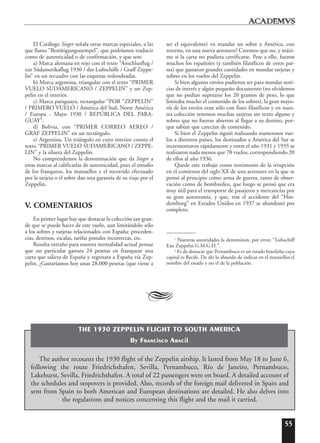 55
El Catálogo Sieger señala otras marcas especiales, a las
que llama “Bestätigungsstempel”, que podríamos traducir
como de autenticidad o de confirmación, y que son:
a) Marca alemana en rojo con el texto “Anschlusflug /
zur Südamerikaflug 1930 / des Luftschiffs / Graff Zeppe-
lin” en un recuadro con las esquinas redondeadas.
b) Marca argentina, triangular con el texto “PRIMER
VUELO SUDAMERICANO / ZEPPELIN” y un Zep-
pelin en el interior.
c) Marca paraguaya, rectangular “POR “ZEPPELIN”
/ PRIMERO VUELO / América del Sud, Norte América
/ Europa - Mayo 1930 / REPÚBLICA DEL PARA-
GUAY”.
d) Bolivia, con “PRIMER CORREO AEREO /
GRAF ZEPPELIN” en un rectángulo.
e) Argentina. Un triángulo en cuyo interior consta el
texto “PRIMER VUELO SUDAMERICANO / ZEPPE-
LIN” y la silueta del Zeppelin.
No comprendemos la denominación que da Sieger a
estas marcas al calificarlas de autenticidad, pues el estudio
de los franqueos, los matasellos y el recorrido efectuado
por la tarjeta o el sobre dan una garantía de su viaje por el
Zeppelin.
V. COMENTARIOS
En primer lugar hay que destacar la colección tan gran-
de que se puede hacer de este vuelo, aun limitándolo sólo
a los sobres y tarjetas relacionados con España: proceden-
cias, destinos, escalas, tarifas postales incorrectas, etc.
Resulta extraño para nuestra mentalidad actual pensar
que un particular gastara 24 pesetas en franquear una
carta que saliera de España y regresara a España vía Zep-
pelin. ¿Gastaríamos hoy unas 28.000 pesetas (que viene a
ser el equivalente) en mandar un sobre a América, con
retorno, en una nueva aeronave? Creemos que no, y máxi-
me si la carta no pudiera certificarse. Pese a ello, fueron
muchos los españoles (y también filatélicos de otros paí-
ses) que gastaron grandes cantidades en mandar tarjetas y
sobres en los vuelos del Zeppelin.
Si bien algunos envíos pudieron ser para mandar noti-
cias de interés y algún pequeño documento (no olvidemos
que no podían superarse los 20 gramos de peso, lo que
limitaba mucho el contenido de los sobres), la gran mayo-
ría de los envíos eran sólo con fines filatélicos y en nues-
tra colección tenemos muchas tarjetas sin texto alguno y
sobres que no fueron abiertos al llegar a su destino, por-
que sabían que carecían de contenido.
Si bien el Zeppelin siguió realizando numerosos vue-
los a distintos países, los destinados a América del Sur se
incrementaron rápidamente y entre el año 1931 y 1935 se
realizaron nada menos que 70 vuelos, correspondiendo 20
de ellos al año 1936.
Quede este trabajo como testimonio de la irrupción
en el comienzo del siglo XX de una aeronave en la que se
pensó al principio como arma de guerra, tanto de obser-
vación como de bombardeo, que luego se pensó que era
muy útil para el transporte de pasajeros y mercancías por
su gran autonomía, y que, tras el accidente del “Hin-
demburg” en Estados Unidos en 1937 se abandonó por
completo.
1
Nuestras autoridades la denominan, por error, “Lufsschiff
Eau Zeppelin G.M.G.H.”.
2
Es de destacar que Pernambuco es un estado brasileño cuya
capital es Recife. De ahí lo absurdo de indicar en el matasellos el
nombre del estado y no el de la población.
A
The author recounts the 1930 flight of the Zeppelin airship. It lasted from May 18 to June 6,
following the route Friedrichshafen, Sevilla, Pernambuco, Río de Janeiro, Pernambuco,
Lakehurst, Sevilla, Friedrichshafen. A total of 22 passengers were on board. A detailed account of
the schedules and stopovers is provided. Also, records of the foreign mail delivered in Spain and
sent from Spain to both American and European destinations are detailed. He also delves into
the regulations and notices concerning this flight and the mail it carried.
THE 1930 ZEPPELIN FLIGHT TO SOUTH AMERICA
By Francisco Aracil
 