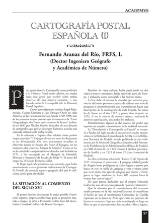 57
ara quien tiene la Cartografía como profesión
y la Historia Postal como afición, no resulta
nada más grato que escribir sobre ambas
materias de una manera conjunta, o sea,
hacerlo sobre la Cartografía (de la Historia)
Postal Española.
Como acertadamente señalan Ángel Baha-
monde, Gaspar Martínez y Luis Enrique Otero en Atlas
Histórico de las Comunicaciones en España 1700-1998, uno
de los primeros mapas postales que se conocen es la “Carte
Geographique des Postes qui traversent la France” realiza-
do en 1632 por Nicolas Sansón, fundador de una dinastía
de cartógrafos, que por ser de origen flamenco acusaba una
marcada influencia de dicha escuela.
En lo referente a España ellos señalan como primer
mapa conocido “L´Espagne divisée en touts les Royaumes
et ses Principantés. Où sont exactement recuillies et
observées toutes les Routes des Postes d´Espagne, sur les
memoires des Courriers Majors de Madrid”. Como se lee
en la cartela de la esquina inferior derecha, está fechado en
1721, y fue encargado por el Marqués de Grimaldi,
Ministro y Secretario de Estado de Felipe V. El autor del
mapa fue el francés Huberto Jaillot.
Al llegar aquí cabe plantearse una cuestión ¿qué hubo
anteriormente a estas primeras realizaciones de Cartogra-
fía Postal? ¿Se conocía acaso la geografía del país lo sufi-
ciente como para abordarla?
LA SITUACIÓN AL COMIENZO
DEL SIGLO XVI
El primer intento de conocer lo mejor posible el terri-
torio español, imprescindible base para su posterior tras-
lado a mapas, se debe a Fernando Colón, hijo del descu-
bridor Cristóbal Colón y de Beatriz Enríquez.
Hombre de vasta cultura, había participado en dos
viajes al nuevo continente, había recorrido parte de Euro-
pa, y trabajaba como cartógrafo a las órdenes reales.
A él se debe el intento de mandar por todas las pro-
vincias del reino personas capaces de realizar una serie de
pesquisas y comprobaciones que le permitieran hacer una
descripción de la cosmografía de toda España, Su inicio
ha de fijarse en el año 1517, y pocos años después, en
1523, el rey le ordena de manera tajante, anulando la
anterior autorización, para todos los trabajos.
Probablemente alguien se dio cuenta del poder que
suponía un amplio conocimiento de la realidad nacional.
La “Descripción y Cosmografía de España” se recupe-
ró a finales del siglo pasado al encontrarse sendos manus-
critos en la Biblioteca Colombina de Sevilla y en la Biblio-
teca Nacional de Madrid, siendo publicada en tres volú-
menes por la Sociedad Geográfica, Imprenta del Patrona-
to de Huérfanos de la Administración Militar, de Madrid,
en 1908 el tomo II, en 1910 el tomo I (ambos proceden-
tes de Sevilla) y en 1915 el tomo III (con el material de
Madrid).
La obra comienza señalando “Lunes III de Agosto de
1517 –Començe el ytinerario – I çaragoça cibdad grande
de Aragón hasta perdiguera ay cinco leguas y pasase por
barca vn rrío vn milla de çaragoça y ebra y pasase antes
que no el dicho rrio apar de çaragoça por puente = Perdi-
guera es lugar mediano de hasta 100 vecinos hasta la
majara hay cuatro leguas”.
De aquí parece deducirse que el propio Fernando
Colón fue uno de los encargados de “patear el territorio”.
Que la obsesión por el conocimiento del territorio
estaba presente en la vida nacional lo pone de manifiesto
el hecho de que el movimiento Comunero de Castilla
expresase en la Junta de Ávila que entre su proyecto de
futuro se encuentra “que en cada un obispado se haga un
libro en que se asienten todas las ciudades, villas y lugares,
CARTOGRAFÍA POSTAL
ESPAÑOLA (I)
o
Fernando Aranaz del Río, FRFS, L
(Doctor Ingeniero Geógrafo
y Académico de Número)
P
 