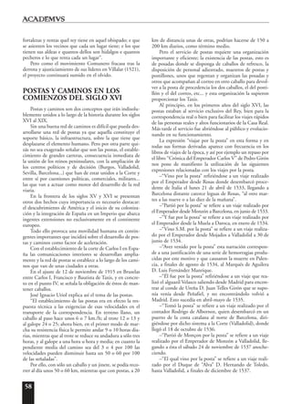 58
fortalezas y rentas quel rey tiene en aquel obispado; e que
se asienten los vecinos que cada un lugar tiene; e los que
tienen sus aldeas e quantos dellos son hidalgos e quantos
pecheros e lo que renta cada un lugar”.
Pero como el movimiento Comunero fracasa tras la
derrota y ajusticiamiento de sus líderes en Villalar (1521),
el proyecto continuará sumido en el olvido.
POSTAS Y CAMINOS EN LOS
COMIENZOS DEL SIGLO XVI
Postas y caminos son dos conceptos que irán indisolu-
blemente unidos a lo largo de la historia durante los siglos
XVI al XIX.
Sin una buena red de caminos es difícil que pueda des-
arrollarse una red de postas ya que aquella constituye el
soporte básico, la infraestructura, sobre la que tiene que
desplazarse el elemento humano. Pero por otra parte qui-
zás no sea exagerado señalar que son las postas, el estable-
cimiento de grandes carreras, consecuencia inmediata de
la unión de los reinos peninsulares, con la ampliación de
los centros políticos y de decisión (Burgos, Valladolid,
Sevilla, Barcelona...) que han de estar unidos a la Corte y
entre sí por cuestiones políticas, comerciales, militares...
las que van a actuar como motor del desarrollo de la red
viaria.
En la frontera de los siglos XV y XVI se presentan
otros dos hechos cuya importancia es necesario destacar:
el descubrimiento de América y el inicio de su coloniza-
ción y la integración de España en un Imperio que abarca
ingentes extensiones no exclusivamente en el continente
europeo.
Todo ello provoca una movilidad humana en contin-
gentes importantes que incidirá sobre el desarrollo de pos-
tas y caminos como factor de aceleración.
Con el establecimiento de la corte de Carlos I en Espa-
ña las comunicaciones interiores se desarrollan amplia-
mente y la red de postas se establece a lo largo de los cami-
nos que van de unas ciudades a otras.
En el ajuste de 12 de noviembre de 1915 en Bruselas
entre Carlos I, Francisco y Bautista de Taxis, y en concre-
to en el punto IV, se señala la obligación de éstos de man-
tener caballos.
José Ignacio Uriol explica así el tema de las postas.
“El establecimiento de las postas era en efecto la res-
puesta técnica a las exigencias de esas velocidades en el
transporte de la correspondencia. En terreno llano, un
caballo al paso hace unos 6 o 7 km./h; al trote 12 o 13 y
al galope 24 o 25; ahora bien, en el primer modo de mar-
cha su resistencia física le permite andar 9 o 10 horas dia-
rias, mientras que al trote se reduce su andadura a sólo tres
horas, y al galope a una hora u hora y media; en cuanto la
pendiente media del camino sea del 3 o 4 por 100 las
velocidades pueden disminuir hasta un 50 o 60 por 100
de las señaladas”.
Por ello, con sólo un caballo y un jinete, se podía reco-
rrer al día unos 50 o 60 km, mientras que con postas, a 20
km de distancia unas de otras, podrían hacerse de 150 a
200 km diarios, como término medio.
Pero el servicio de postas requiere una organización
importante y eficiente; la existencia de las postas, esto es
de posadas donde se disponga de caballos de refresco, la
disposición de personal adiestrado, maestros de postas y
postillones, unos que regentan y organizan las posadas y
otros que acompañan al correo en otro caballo para devol-
ver a la posta de procedencia los dos caballos, el del posti-
llón y el del correo, etc... y esta organización la supieron
proporcionar los Taxis.
Al principio, en los primeros años del siglo XVI, las
postas estaban al servicio exclusivo del Rey, bien para la
correspondencia real o bien para facilitar los viajes rápidos
de las personas reales y altos funcionarios de la Casa Real.
Más tarde el servicio fue abriéndose al público y evolucio-
nando en su funcionamiento.
La expresión “viajar por la posta” en esta forma y en
todas sus formas derivadas aparece con frecuencia en los
libros de viajes de la época, y así por ejemplo un repaso por
el libro “Crónica del Emperador Carlos V” de Pedro Girón
nos pone de manifiesto la utilización de las siguientes
expresiones relacionadas con los viajes por la posta.
–“Vino por la posta” refiriéndose a un viaje realizado
por el Emperador desde Rosas donde desembarcó proce-
dente de Italia el lunes 21 de abril de 1533, llegando a
Barcelona distante catorce leguas de Rosas, “al otro mar-
tes a las nueve o a las diez de la mañana”.
–“Partió por la posta” se refiere a un viaje realizado por
el Emperador desde Monzón a Barcelona, en junio de 1533.
–“Y fue por la posta” se refiere a un viaje realizado por
el Emperador desde la Muela a Daroca, en enero de 1534.
–“Vino S.M. por la posta” se refiere a un viaje realiza-
do por el Emperador desde Mojados a Valladolid a 30 de
junio de 1534.
–“Aver venido por la posta” esta narración correspon-
de a una justificación de una serie de hemorragias produ-
cidas por este motivo y que causaron la muerte en Palen-
cia, a finales de agosto de 1534, al Marqués de Aguilera
D. Luis Fernández Manrique.
–“Él fue por la posta” refiriéndose a un viaje que rea-
lizó el alguazil Velasco saliendo desde Madrid para encon-
trar al conde de Ureña D. Juan Telles Girón que se supo-
nía venía desde Peñafiel, y no encontrándolo volvió a
Madrid. Esto sucedía en abril-mayo de 1535.
–“Tomó la posta” se refiere a un viaje realizado por el
contador Rodrigo de Albornoz, quien desembarcó en un
puerto de la costa catalana al norte de Barcelona, diri-
giéndose por dicho sistema a la Corte (Valladolid), donde
llegó el 18 de octubre de 1536.
–“Partió de Monçon por la posta” se refiere a un viaje
realizado por el Emperador de Monzón a Valladolid, lle-
gando a ésta el sábado 24 de noviembre de 1537 anoche-
ciendo.
–“El qual vino por la posta” se refiere a un viaje reali-
zado por el Duque de “Alva” D. Hernando de Toledo,
hasta Valladolid, a finales de diciembre de 1537.
 