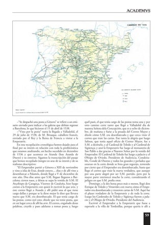59
–“Se despachó una posta a Génova” se refiere a un emi-
sario enviado para indicar a las galeras que debían regresar
a Barcelona, lo que hicieron el 15 de abril de 1538.
–“Vino por la posta” narra la llegada a Valladolid, el
29 de julio de 1538, de M. Brisaque, caballero francés,
enviado por el Rey y la Reina de Francia a visitar a la
Emperatriz.
En esta recopilación cronológica hemos dejado para el
final por su interés en relación con toda la problemática
que estamos analizando, un hecho sucedido en diciembre
de 1536 y que acontece en Aranda (hoy Aranda de
Duero) y su entorno. Sigamos la transcripción del pasaje
que hemos recopilado íntegro en aras de su interés y de su
realismo descriptivo:
“El Emperador partió a Génova a XIII de noviembre
y vino a islas de Eras, donde estuvo.... días y de allí vino a
desembarcar a Palamós, donde llegó a V de diciembre de
este año. Dos días antes que S.M. llegase llegaron a Bar-
celona ciertos naos, y déstas se supo la venida de S.M. El
Arçobispo de Çaragoça, Visorrey de Cataluña, hizo luego
correo a la Emperatriz con quien le escrivió lo que avie, y
este correo llegó a Aranda y allí pidió una al que tiene
cargo dellas y porque se la diese mejor le dixo que llevava
nueva que S.M. era desenbarcado. El que tenía cargo de
las postas, como oyó esto, díxole que no tenie posta, que
en un lugar cerca de allí las avie. El correo, engañado desas
palabras, creyóle y paso adelante a tomar posta y, luego
quél pasó, el que tenía cargo de las postas toma una y por
otro camino corre tanto que llegó a Valladolid día de
nuestra Señora dela Concepción, que es a ocho de diciem-
bre, de mañana y fuése a la posada del Correo Mayor y
díxole cómo S.M. era desenbarcado y que cerca vinie el
correo que traie las cartas. Fue tanta la alegría que luego
Salinas, que tenía aquel oficio de Correo Mayor, fue a
S.M. a dezírselo, y al Cardenal de Toledo y al Cardenal de
Sigüença; y ansí la Emperatriz fue luego al monasterio de
San Pablo a dar gracias a Nuestro Señor por la venida del
Emperador. El Cardenal de Toledo fue luego a palacio y el
Obispo de Oviedo, Presidente de Audiencia, Condesta-
ble, Conde de Osorno y todos los grandes y perlados que
estavan en la corte donde se hizo gran regozijo, teniendo
por cierto que el Emperador era desembarcado, hasta que
llego el correo que traie la nueva verdadera, que aunque
por una parte alegró por ser S.M. partido, pero por la
mayor parte entristecó mucho la corte, considerando el
peligro en que S.M. podía estar.
Domingo, a la dos horas poco más o menos, llegó don
Enrique de Toledo y Venavides con nueva cómo el Empe-
rador era desenbarcado y truxeron cartas de S.M. Aquí fue
el plazer verdadero de la Emperatriz y de toda la corte.
Luego los Cardenales de Toledo y Sigüença fueron a pala-
cio y el Obispo de Oviedo, Presidente del Audiencia.
Escrivió el Emperador a la Emperatriz que fuese a
esperarle a la villa de Tordesillas, porque quería ir allí a
 