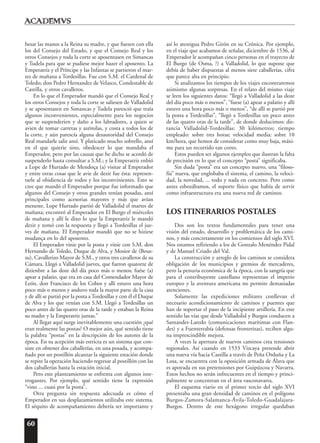 60
besar las manos a la Reina su madre, y que fuesen con ella
los del Consejo del Estado, y que el Consejo Real y los
otros Consejos y toda la corte se aposentasen en Simancas
y Tudela para que se pudiese mejor hazer el aposento. La
Emperatriz y el Príncipe y las Infantas se partieron el mar-
tes de mañana a Tordesillas. Fue con S.M. el Cardenal de
Toledo; don Pedro Hernandez de Velasco, Condestable de
Castilla, y otros cavalleros.
En lo que el Emperador mandó que el Consejo Real y
los otros Consejos y toda la corte se saliesen de Valladolid
y se aposentasen en Simancas y Tudela paresció que traía
algunos inconvenientes, especialmente para los negocios
que se suspenderien y daño a los labradores, a quien se
avien de tomar carretas y azémilas, y costa a todos los de
la corte, y aún parescía alguna desautoridad del Consejo
Real mandarle salir ansí. Y platicado mucho sobrello, ansí
en el que quierie sino, obedescer lo que mandaba el
Emperador, pero por las causas que he dicho se acordó de
suspenderlo hasta consultar a S.M.; y la Emperatriz enbió
a Lope de Hurtado de Mendoça (a) visitar al Emperador
y entre otras cosas que le avie de dezir fue ésta: represen-
tarle al obidiencia de todos y los inconvinientes. Esto se
cree que mandó el Emperador porque fue informado que
algunos del Consejo y otros grandes tenían posadas, ansí
principales como acesorias mayores y más que avían
meneste. Lope Hurtado partió de Valladolid el martes de
mañana; encontró al Emperador en El Burgo el miércoles
de mañana y allí le dixo lo que la Emperatriz le mandó
dezir y tomó con la respuesta y llegó a Tordesillas el jue-
ves de mañana. El Emperador mandó que no se hiziese
mudança en lo del aposento.
El Emperador vinie por la posta y vinie con S.M. don
Hernando de Toledo, Duque de Alva, y Mosior de (Bous-
su), Cavallerizo Mayor de S.M., y otros tres cavalleros de su
Cámara. Llegó a Valladolid jueves, que fueron quatorze de
dizienbre a las doze del día poco más o menos; fuése (a)
apear a palatio, que era en casa del Comendador Mayor de
León, don Francisco de los Cobos y allí estuvo una hora
poco más o menos y anduvo toda la mayor parte de la casa
y de allí se partió por la posta a Tordesillas y con él el Duque
de Alva y los que venían con S.M. Llegó a Tordesillas un
poco antes de las quatro oras de la tarde y estaban la Reina
su madre y la Emperatriz juntas.”
Al llegar aquí surge inevitablemente una cuestión ¿qué
eran realmente las postas? O mejor aún, qué sentido tiene
la palabra “postas” en la descripción de los autores de la
época. En su acepción más estricta es un sistema que con-
siste en obtener dos caballerías, en una posada, y acompa-
ñado por un postillón alcanzar la siguiente estación donde
se repite la operación haciendo regresar al postillón con las
dos caballerías hasta la estación inicial.
Pero este planteamiento se enfrenta con algunos inte-
rrogantes. Por ejemplo, qué sentido tiene la expresión
“vino ... cuasi por la posta”.
Otra pregunta sin respuesta adecuada es cómo el
Emperador en sus desplazamientos utilizaba este sistema.
El séquito de acompañamiento debería ser importante y
así lo atestigua Pedro Girón en su Crónica. Por ejemplo,
en el viaje que acabamos de señalar, diciembre de 1536, al
Emperador le acompañan cinco personas en el trayecto de
El Burgo (de Osma, ?) a Valladolid, lo que supone que
debía de haber dispuestas al menos siete caballerías, cifra
que parece alta en principio.
Si analizamos los tiempos de los viajes encontraremos
asimismo algunas sorpresas. En el relato del mismo viaje
se leen los siguientes datos: “llegó a Valladolid a las doze
del día poco más o menos”, “fuese (a) apear a palatio y allí
estuvo una hora poco más o menos”, “de allí se partió por
la posta a Tordesillas”, “llegó a Tordesillas un poco antes
de las quatro oras de la tarde”, de donde deducimos: dis-
tancia Valladolid-Tordesillas: 30 kilómetros; tiempo
empleado: sobre tres horas; velocidad media: sobre 10
km/hora, que hemos de considerar como muy baja, máxi-
me para un recorrido tan corto.
Estos pueden ser algunos ejemplos que ilustran la falta
de precisión en lo que el concepto “posta” significaba.
Sin duda “posta” era un concepto nuevo, una “filoso-
fía” nueva, que englobaba el sistema, el camino, la veloci-
dad, la novedad, ... todo y nada en concreto. Pero como
antes esbozábamos, el soporte físico que había de servir
como infraestructura era una nueva red de caminos.
LOS ITINERARIOS POSTALES
Dos son los textos fundamentales para tener una
visión del estado, desarrollo y problemática de los cami-
nos, y más concretamente en los comienzos del siglo XVI.
Nos estamos refiriendo a los de Gonzalo Menéndez Pidal
y de Manuel Criado del Val.
La construcción y arreglo de los caminos se considera
obligación de los municipios y gremios de mercaderes,
pero la penuria económica de la época, con la sangría que
para el contribuyente castellano representan el imperio
europeo y la aventura americana no permite demasiadas
atenciones.
Solamente las expediciones militares conllevan el
necesario acondicionamiento de caminos y puentes que
han de soportar el paso de la incipiente artillería. En este
sentido las vías que desde Valladolid y Burgos conducen a
Santander-Laredo (comunicaciones marítimas con Flan-
des) y a Fuenterrabía (defensas fronterizas), reciben algu-
na imprescindible mejora.
A veces la apertura de nuevos caminos crea tensiones
regionales. Así cuando en 1533 Vizcaya pretende abrir
una nueva vía hacia Castilla a través de Peña Orduña y La
Losa, se encuentra con la oposición armada de Álava que
es apoyada en sus pretensiones por Guipúzcoa y Navarra.
Estos hechos no serán infrecuentes en el tiempo y princi-
palmente se concentran en el área vasconavarra.
El esquema viario en el primer tercio del siglo XVI
presentaba una gran densidad de caminos en el polígono
Burgos-Zamora-Salamanca-Ávila-Toledo-Guadalajara-
Burgos. Dentro de este hexágono irregular quedaban
 